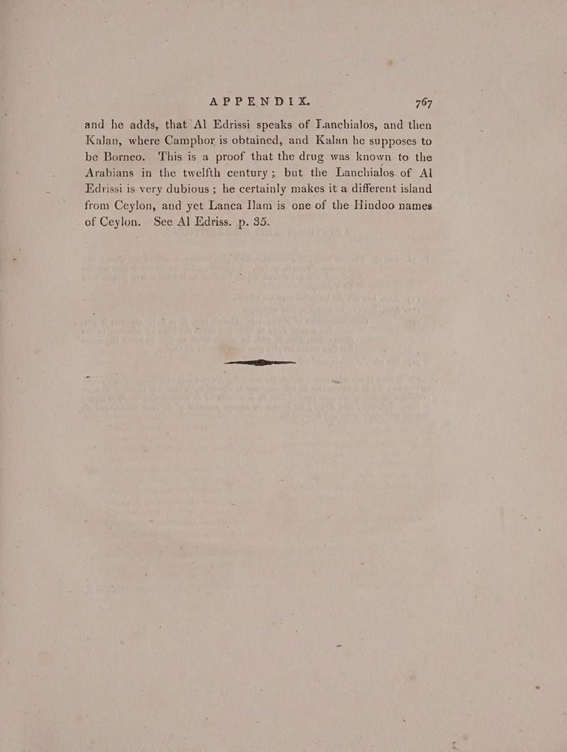 and he adds, that Al Edrissi speaks of Lanchialos, and then Kalan, where Camphor is obtained, and Kalan he supposes to be Borneo. This is a proof that the drug was known to the Arabians in the twelfth century; but the Lanchialos. of Al Edrissi is very dubious ; he certainly makes it a different island from Ceylon, and yet Lanca Ilam is one of the Hindoo names of Ceylon. See Al Edriss. p. 35.