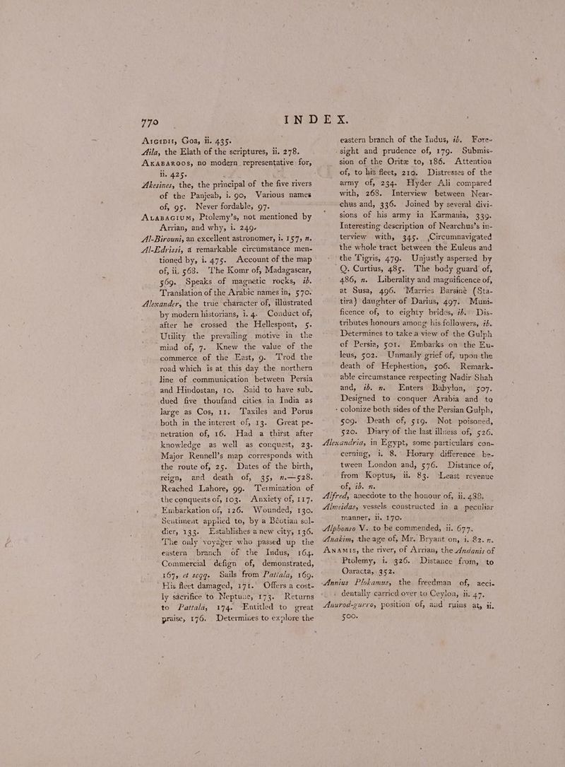779 Areipit, Goa, ii. 435. Mila, the Elath of the scriptures, ii. 278. AKABAROOS, πο modern representative for, il. 425. ( Abkesines, the, the principal of the five rivers of the Panjeab, i. 90, Various names of, 95. Never fordable, 97. Avazacium, Ptolemy’s, not mentioned by Arrian, and why, i. 249- Al-Birouni, an excellent astronomer, i. 157, 7. Al-Edrissi, 4 remarkable circumstance men- tioned by, i. 475- of, ii. 568. ‘The Komr of, Madagascar, 569. Speaks of magnetic rocks, ib. Translation of the Arabic names in, 570. Alexander, the true character of, illustrated by modern historians, i. 4. Conduct of, after he crossed the Hellespont, 5. Utility the prevailing motive in the mind of, 7. Knew the value of the commerce of the East, 9. rod the road which is at this day the northern line of communication between Persia and Hindostan, 10. Said to have sub. dued five thoufand cities in India as large as Cos, 11. Taxiles and Porus both in the intcrest of, 13. Great pe- netration of, 16. Had a thirst after knowledge as well as conquest, 23. Major Rennell’s map corresponds with the route of, 25. Dates of the birth, reign, and death of, 35, 2.—528. Reached Lahore, 99. ‘Termination of the conquests of, 103. Anxiety of, 117. Embarkation of, 126. Wounded, 130. Sentiment applied to, by a Béotian sol- dier, 133. Establishes a new city, 136. The only voyager who passed up the branch 164. Commercial defign of, demonstrated, 167, οἱ segqe Sails from Patiala, 169. His fleet damaged, 171. Offers a cost- ly sacrifice to. Neptune, 173. Returns to Pattala, 174. Entitled to great praise, 176. Determines to explore the eastern of the Indus, eastern branch of the Tudus, 1. Fore sight and prudence of, 179. Submis- sion of the Orite to, 186. Attention of, to his fleet, 219. Distresses of the army of, 234. Hyder Ali compared with, 268. Interview between Near- chus and, 336. Joined by several divi- sions of his army in Karmania, 339. Interesting description of Nearchus’s in- terview with, 345. (Circumnavigated the whole tract between the Euleus and ‘the Tigris, 479. Unjustly aspersed by Q. Curtius, 485. The body guard of, 486, π. Liberality and magnificence of, at Susa, 496. “Marries Barsiné (Sta- tira) daughter of Darius, 497. Muni- ficence of, to eighty brides, #5. Dis- tributes honours among: his followers, #4. Determines to take a view of the Gulph of Persia, 501. Iimbarks on the Eu- leus, 502. Unmanly grief of, upon the death of Hephestion, 506. Remark. able circumstance respecting Nadir Shah and, i. m Enters Babylon, 507. Designed to conquer Arabia and to - colonize both sides of the Persian Gulph, 509. Death of, στο. Not poisoned, 520. Diary of the last illness of, 526. Alexandria, in Egypt, some particulars con- cerning, 1. 8, Horary difference be- tween London and, 576. Distance of, from Koptus, i. 83. of, ib. 1. Alfred, anecdote to the honour of, ii. 488. _ Almeidas, vessels constructed in a_ peculiar manner, li. 170. Alphonso V. to be commended, ii. 677. Anakim, the age of, Mr. Bryant on, i. 82. η. Anamis, the river, of Arrian, the Andanis of Ptolemy, i. 326. Oaracta, 352. Least revenue Distance from, to dentally carried over to Ceylon, ii. 47. Anurod-gurro, position of, and ruins at, i. 500.