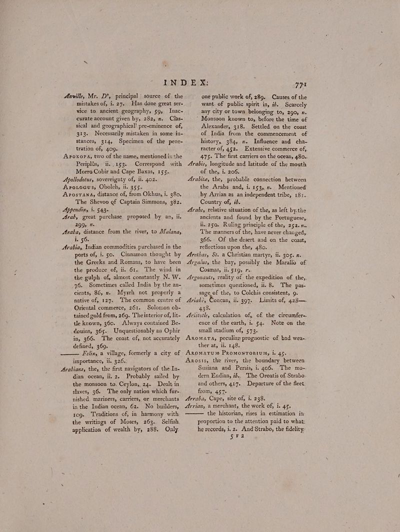 Anville, Mr. D’, principal source of the mistakes of, i. 27. Has done great ser- vice to ancient geography, 59, Inac- curate account given by, 282, 2. Clas- sical and geographical! pre-eminence of, 313- Necessarily mistaken in some in- stances, 314, Specimen of the pene- tration of, 409. ΑΡΟΚΟΡΑ, two of the name;, mentioned in the Periplis, ii. 153. Correspond with Morro Cobir and Cape Baxas, 155.. Apollodotus, sovereignty of, ii. 402. Aprotocus, Oboleh, ii. 355.. AposTAnA, distance of, from Okhus,,i. 380. The Shevoo of Captain Simmons, 382. Appendix, 1. 543- Arab, great purchase proposed by an, ii. 299, π. Araba, distance from the river, to Afalana, 1. 56. Arabia, Indian commodities purchased in the ports of, i. 50. Cinnamon thought by the Greeks and Romans, to have been the produce of, i. 61. The wind in the gulph of, almost constantly N. W. 76. Sometimes called India by the an- Myrrh not properly a native of, 127. The common centre of Oriental commerce, 261. Solomon ob- tained gold from, 269. Theinterior of, lit- tle known, 360. Always contained Be- douins, 365.. Unquestionably an Ophir in, 366. The coast. of,, not accurately defined, 369. Felix, a village, formerly a city of importance, il. 326.: Arabians, the, the first navigators of the In- dian ocean, ii. 2. Probably sailed by cients, 85, 2. nished. mariners, carriers, or merchants in the Indian ocean, 62. No builders, 10g. Traditions of, in harmony with: the writings of Moses, 263. Selfish. application of wealth by, 288. Only. 771 one public work of, 289. Causes of the want of public spirit in, it. Scarcely any city or town belonging to, 290, n. ΄ Monsoon known to, before the time of Alexander, 318. Settled: on the coast of India from the commencement of history, 384, 2. Influence and cha- racter of, 452. Extensive commerce of, 475. The first carriers on the ocean, 48o.. Arabis, longitude and latitude of the mouth of the,, i. 206. Arabite, the, probable connection between the Arabs and, i. 153, π.. Mentioned by Arrian as an independent tribe, 181.. Country of, id. Arabs, relative situation of the, as left by.the ancients and found by the Portuguese,, ii..25Q. Ruling principle of the, 252. m.. The manners of the, have never changed, 366. Of the desert. and on the caast, reflections upon the, 48ο. Arethas, St. a Christian martyr, ii. 305. 2. 4Argalus, the bay, possibly the Marallo of Cosmas, ii. 519, 7. Argonauts, reality of the expedition of. the, sometimes questioned, ii. 8. The pas- sage of the, to Colchis consistent, 9. Ariake, oncan, ii, 407. Limits of, 428— 438. Aristotle, calculation. οἱ, of the circumfere-- ence of the earth, i. 54. Note on the: small stadium of, 573. ΑΚΟΜΑΤΑ, peculiaz prognostic of bad. wea-. ther at, ii. 148. Aromatum Promonroriumy, i. 45. Arosis, the river, the boundary between Susiana and Persis, i. 406. The mo-. dern Endian, 12... The Oroatis of. Strabo: and others, 417. Departure of the fleet: from, 457. Arraba, Cape, site of, i. 238. Arrian, a merchant, the work of, i. 45, the historian, rises in. estimation in: proportion to the attention paid to what: he records, i, 2. And Strabo, the fidelity: 5 F2