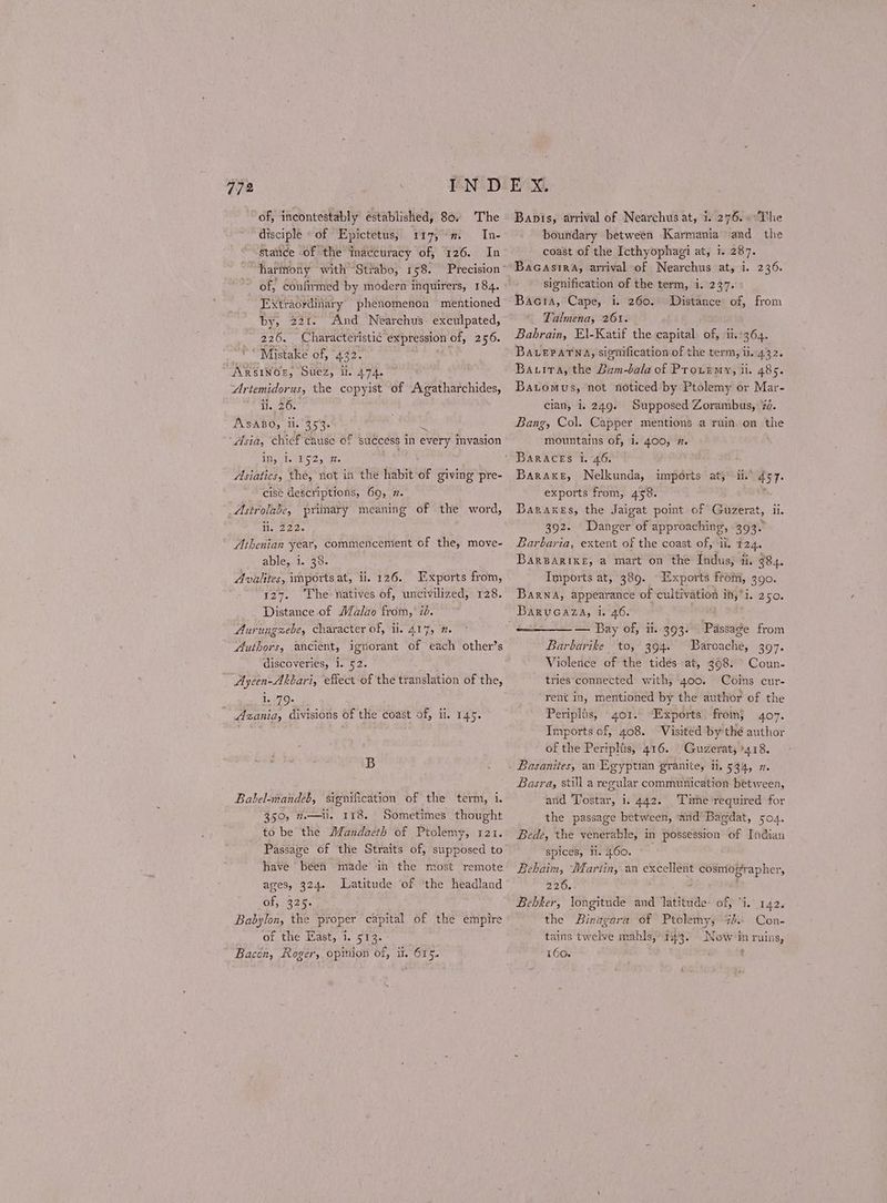 of, incontestably established, 80. The disciple «of Epictetus, 117,” In- stance of the inaccuracy of, 126. In of, confirmed by modern inquirers, 184. Extraordinary phenomenon mentioned by, 221. And Nearchus exculpated, 226. Characteristic expression of, 256. ‘Mistake of, 432. ARSINOE, Suez, ll. 474. Artemidorus, the copyist of Agatharchides, ii, 26. ASABO, ti. 353. ne ‘Asia, chief Cause of success in every invasion IRs 2.152) 2. ; Asiatics, the, not in the habit of giving pre- cise descriptions, 69, 7. Astrolabe, primary meaning of the word, spe io Athenian year, commencenient of the, move- able, 1. 38. Avalites, Ἱπροτίφαί, ii. 126. Exports from, 127. The natives of, uncivilized, 128. Distance of Malao from, id. Aurungzebe, character of, ii. 417, 7. Authors, ancient, ignorant of each other’s discoveries, i. 52. Ayeen-Ahbari, efiect of the translation of the, 1. 79s Azania, divisions of the coast of, ii. 145. 5 Babel-mandeb, signification of the term, i. 350, πι], 118. Sometimes thought to be the Mandaeth of Ptolemy, 121. Passage of the Straits of, supposed to have been made in the most remote ages, 324. Latitude of ‘the headland Of; 325. Babylon, the proper capital of the empire of the East, i. 513. Bacon, Roger, opinion of, il. 615. Banis, arrival of Nearchusat, 1. 276. . °The boundary between Karmania and the coast of the Icthyophagi at, i. 287. Bacasira, arrival of Nearchus at, i. 236. signification of the term, i. 237. Bacra, Cape, i. 260. Talmena, 261. Bahrain, E\-Katif the capital. of, Ἡ. 361. BALePatna, signification of the term, ii. 432. ΒΑ ΤΑ, the Bam-bala of Prouemy, ii. 485. Batomus, not noticed by Ptolemy or Mar- cian, i. 249. Supposed Zorambus, 72. Bang, Col. Capper mentions a ruin on the mountains of, 1.400, 7. Baraceks i. 46. Baraxe, Nelkunda, imports αἲ ii. exports from, 458. Baraxes, the Jaigat point of Guzerat, ii. 392. Danger of approaching, 393. Barbaria, extent of the coast of, ii. T24. Barparike, a mart on the Indus, ii. 984. Imports at, 389. ‘Exports from, 390. Barna, appearance of cultivation it,”i. 250. Barvcaza, i. 46. — Bay of, Ἡ. 493. Passage from Distance of, from 457. Barbarike to, 394. Baroache, 397. Violence of the tides at, 398. Coun- tries‘connected with, 400. Coins cur- rent in, mentioned by the author of the Periplis, 401. “Exports: from} 407. Imports of, 408. Visited by thé author of the Peripliis, 416. Guzerat, 418. Basanites, an Lgyptian granite, 1, 534, 7. Basra, still a regular communication between, and Tostar, i. 442. ‘Time-required for the passage between, ‘and Bagdat, 504. Bede, the venerable, in possession of Indian spices, Ἡ. 460. ° Behaim, Martin, an excellent cosmographer, 226. Bebker, longitude and latitude of, “i. 142. the Binagara of Ptolemy; %3.- Con- tains twelve mahls,/ 143. Now in ruins, 160. '