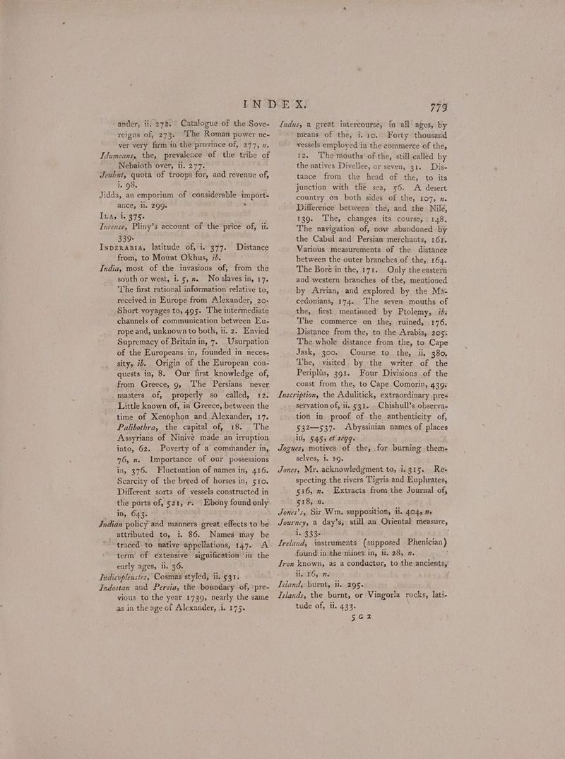 Catalogue of the Sove- The Roman power ne- ander, ii. 272. reigns of, 273. ver very firm in the province of, 247, η. Idumeans, the, prevalence of the tribe of Nebaioth over, ii. 271. Jenhut, quota of troops for, and revenue of, 1. 98. ; Jidda, an emporium of ‘considerable import- ance, Il. 299. ν 19Α, i. 415. Incense, Pliny’s account of the price of, ii. 339+ ΙΝΡΕΚΑΒΙΑ, latitude of, i. 377. from, to Mouvat Okhus, 10. India, most of the invasions of, from the south or west, i. 5, π. No slaves in, 17. The first rational information relative to, received in Europe from Alexander, 29. Short voyages to, 495. The intermediate channels of communication between Eu- rope and, unknown to both, ti. 2. Envied Supremacy of Britain in, 7. _Usurpation of the Europeans in, founded in neces- sity, 74. Origin of the European con- quests in, 8. Our first knowledge of, from Greece, 9, The Persians masters of, properly so called, 12. Little known of, in Greece, between the time of Xenophon and Alexander, 17. Palibothra, the capital of, 18. The Assyrians of Ninivé made an irruption into, 62. Poverty of a commander in, 46, n. Importance of our possessions in, 376. Fluctuation of names in, 416. Scarcity of the breed of horses in, 510. Different sorts of vessels constructed in the ports of, 521, r. Ebony found only _ In, 643. Indian policy and manners great effects to be _ attributed to, i. 86. Names may be traced: to native appellations, 147. A term of extensive signification in the early ages, i, 36. Indicopleustes, Cosmas styled, ii. 531. Indostan and Persia, the boundary of, /pre- vious to the year 1739, nearly the same as in the age of Alexander, i. 175. Distance never a Indus, a great intercourse, in all ages, by means of the, i. το. Forty thousand vessels employed in the commerce of the, 12. The mouths of the, still called by the natives Divellee, or seven, 31. Dis- tance from the head of the, to its junction with the sea, 56. A desert country on both sides of the, 107, η. Difference between the, and the Nile, 139. The, changes its course,» 148, The navigation of, now abandoned by the Cabul and Persian merchants, 161. Various measurements of the distance between the outer branches of the, 164. The Bore in the, 171. Only the eastern and western branches of the, mentioned by Arrian, and explored by the Ma- cedonians, 174. The seven mouths of the, first mentioned by Ptolemy, id: The commerce on the, ruined, 176. Distance from the, to the Arabis,. 205: The whole distance from the, to Cape Jask, 300. Course to the, ii, 380, The, visited by the writer of the Peripltis, 391. Four Divisions of the coast from the, to Cape Comorin, 439: Inscription, the Adulitick, extraordinary pre= servation of, ii, 531. . Chishull’s observa- tion in proof of the anthenticity of, 532—537- Abyssinian names of places in, 545, et segq. Jogues, motives of the, for burning them- selves, i. $9. Jones, Mr..acknowledgment to, 1.415. Res specting. the rivers Tigris and Euphrates, 516, x. Extracts from the Journal of, 518, η. Jones’s, Sir Wm. supposition, ii. 404, η. Journey, a day’s, still an Oriental measure, i. 333- Ki ol Ireland, instruments (supposed Phenician} found in the mines in, ii. 28, 7. Tron known, as a conductor, to the ancients,” ii. 16, 7. } Island, burnt, ii. 295. Islands, the burnt, or Vingorla rocks, lati- tude of, ii. 433. : σαᾳ3