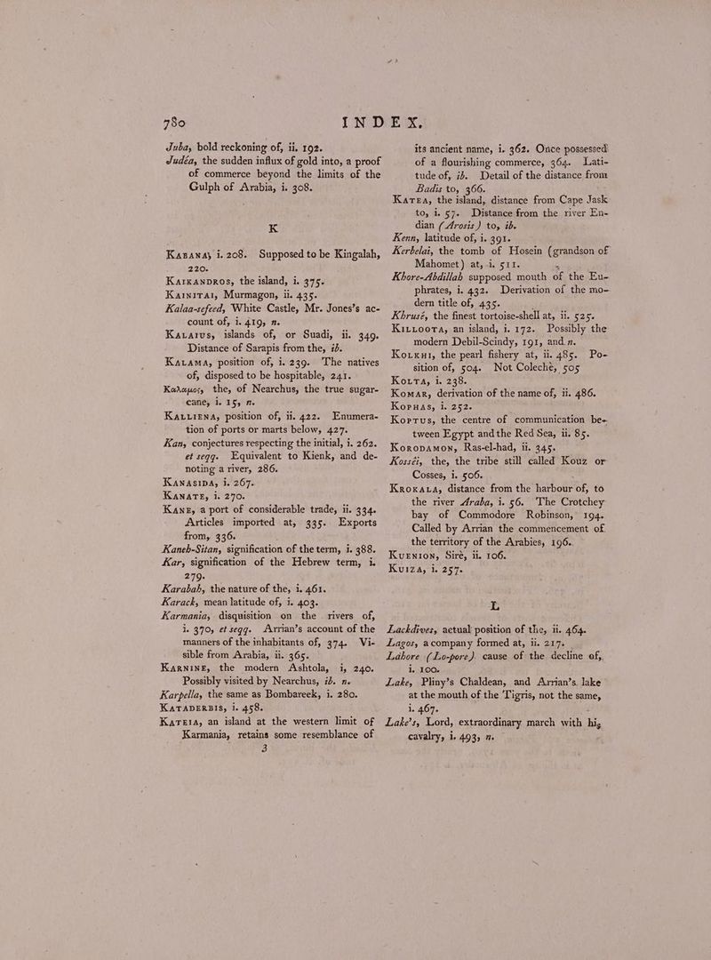 Juba, bold reckoning of, 1, 192. Judéa, the sudden influx of gold into, a proof of commerce beyond the limits of the Gulph of Arabia, i. 308. K Kasanay i. 208. Supposed to be Kingalah, 220. Karxanpros, the island, i. 375. Karnita1, Murmagon, ii. 435. Kalaa-sefeed, White Castle, Mr. Jones’s ac- count of, i. 419, 2. Kazarvs, islands of, or Suadi, {, Distance of Sarapis from the, 5. Karama, position of, 1. 239. The natives of, disposed to be hospitable, 241. Καλαμος the, of Nearchus, the true sugar- cane, i. 15, η KALLIENA, position of, ii. 422. Enumera- tion of ports or marts below, 427. Kan, conjectures respecting the initial, 1, 262. et seqgq. Equivalent to Kienk, and de- noting a river, 286. KAnaAsiDA, i. 267. ΚΑΝΑΤΕ, i. 270. Kane, a port of considerable trade, ii. 334. Articles imported at, 335. Exports from, 336. Kaneh-Sitan, signification of the term, i. 388. Kar, signification of the Hebrew term, i. 3270. Karabah, the nature of the, i. 461. Karack, mean latitude of, i. 403. Karmania, disquisition on the . rivers of, i. 370, et segg. -Arrian’s account of the manners of the inhabitants of, 374. Vi- sible from Arabia, ii. 365. Karning, the modern Ashtola, i, 240. Possibly visited by Nearchus, id. n- Karpella, the same as Bombareek, i. 280. KaTaAbERBISs, i. 458. Karesa, an island at the western limit of Karmania, retains some resemblance of 3 949. its ancient name, i. 362. Once possessed of a flourishing commerce, 364. Liati- tude of, ib. Detail of the distance from Badis to, 366. Karea, the island, distance from Cape Jask to, i. §7. Distance from the river En- dian (Arosis) to, ib. Kenn, latitude of, i. 401. Kerbelai, the tomb of Hosein (grandson of Mahomet) at, -i. 511. Khore-Abdillah supposed mouth ate the Eu- phrates, i. 432. Derivation of the mo- dern title of, 435. Khrusé, the finest tortoise-shell at, ii. 525. Kixtiooera, an island, 1.172. Possibly the modern Debil-Scindy, 191, and.n. Koxxut, the pearl fishery at, ii. 485. Po- sition of, 504. Not Coleché, σος Kota, i. 238. Komar, derivation of the name of, ii. 486. Koruas, i. 252. Korrus, the centre of communication be- tween Egypt andthe Red Sea, Ἡ, 85. Koropamon, Ras-el-had, ii. 345. Kosséi, the, the tribe still called Kouz or Cosses, 1. 506. Kro KALA, distance from the λος of, to the river Araba, i. 56. ‘The Crotchey bay of Commodore Robinson, 194. Called by Arrian the commencement of. the territory of the Arabies, 196.. Kuenion, Siré, Ἡ, 106. Kuiza, αι, 257. 1, Lackdives, actual position of the, ii. 464. Lagos, acompany formed at, ii. 217. Lahore (Lo-pore). cause of the decline of,. i. 100. Lake, Pliny’s Chaldean, and Arrian’s. Jake at the mouth of the Tigris, not the same, i. 467. Lake’s, Lord, extraordinary march with hi cavalry, i. 493, 7.