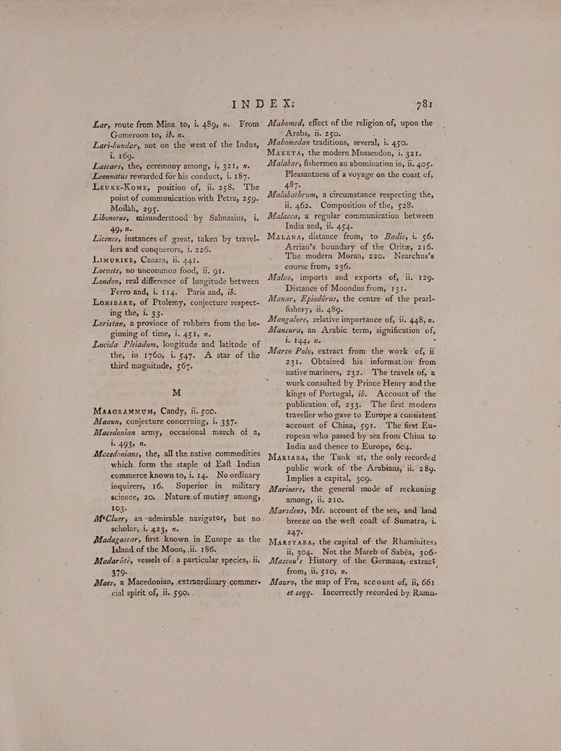 Lar, route from Mina to, i. 489, 7 From Gomeroon to, 75. Π. Lari-bundar, not on the west of the Indus, i. 169. Lascars, the, ceremony among, i, 321, 2. Leonnatus rewarded for his conduct, 1. 187. Levuxe-Kome, position of, ii. 258. The point of communication with Petra, 259. Moilah, 295. Libonetus, misunderstood by Salmasius, i. 4 Oy Bes Licence, instances of great, taken by travel- lers and conquerors, i. 226. Limurixe, Canara, ii. 441. Locusts, no uncommon food, ii. gt. ’ London, real difference of longitude between Ferro and, i. 114. Paris and, id. Lonisare, of Ptolemy, conjecture respect- ing the, i. 33. Loristan, a province of robbers from the be- ginning of time, 1. 451, 2. Lucida Pleiadum, longitude and latitude of the, in 1760, i. 547. A star of the third magnitude, 567. M Maacramuum, Candy, ii. 500. Maaun, conjecture concerning, i. 437. Macedonian army, occasional march of a, 1. 493) Me Macedonians, the, all the native commodities which form the staple of Eaft Indian commerce known to, i. 14. No ordinary inquirers, 16. Superior in military science, 20, 103. M‘Cluer, an~admirable navigator, but no scholar, .1. 423, 7. Madagascar, first known in Europe as- the Island. of the Moon, .ii. 186. Madarété, vessels of . a particular species,. ii. 379+: Maes, a Macedonian, extraordinary commer cial spirit of, il. 590. 781 Mahomed, effect of the religion of, upon the ' Arabs, ii. 250. Mahomedan traditions, several, i. 450. Maxera, the modern Mussendon, i. 321. Malabar, fishermen an abomination in, ii. 405. Pleasantness of a voyage on the coast of, 487. Malubathrum, a circumstance respecting the, ii, 462. Composition of the, 528. Malacca, a regular communication between India and, i. 454. Mauana, distance from, to Badis, i. 56. Arrian’s boundary of the Orite, 216. The modern Moran, 220. Nearchus’s course from, 236. Malao, imports and exports of, Ἡ. 129. Distance of Moondus from, 131. Manar, Epiodérus, the centre of the pearl- fishery; Ἡ. 48ο. Mangalore, relative importance of, ii. 448, π. Mansura, an Arabic term, signification of, 1. 1445 te 5 Marco Polo, extract from the work of, ii 231. Obtained his. information’ from native mariners, 232. ‘The travels of, a work consulted by Prince Henry and the kings of Portugal, 74. Account of the publication of, 233: The first modern traveller who gave to Europe a consistent account of China, 59r.- The first Eu- ropean who passed by sea from China to India and thence to Europe, 604. ΜΑΚΙΑΡΑ, the Tank at, the only recorded ᾿ public work of the Arabians, ii. 289. Implies a capital, 309. Mariners, the general mode of. reckoning among, il. 210. WMarsdens, Mr. account of the sea, and land breeze on the weft coaft of Sumatra,. i. 247. ΜΑΚΕΥΑΣΑ, the capital of the Rhaminites, ii, 304. Not the Mareb of Sabéa, 306- Mascou’s History of the Germans, extract from, li. 510, 7. Mauro, the map of Fra, account of, ii, 661 et seqq. Incorrectly recorded by. Ramu-