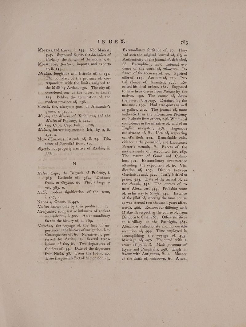 Mosxuaand Omana, ii. 344. Not Maskat, 345. Supposed Seger, the Sactalites of Ptolemy, the Scheehr of the moderns, id. Mosutton, Barbora, imports and exports at, il. 134. Moultan, longitude and latitude of, i. 131. The boundary of the province of, cor- respondent with the limits assigned to the Malli by Arvian, 132. The city of, considered one of the oldest in India, 134. Behker the termination of the modern province of, 138. ᾿Μεσικὸν, the, always a part of Alexander’s games, i. 3475 te Mugan, the Meséne of Xiphilinus, -and the Moséus of Ptolemy, i. 424. Mucksa, Cape, Cape Jask, i. 278, Mulatto, interesting memoir left by a, i. 252, m. Muvos-Hormus, latitude of, ii. 74. Diss tance of Bereniké from, 80. Myrrh, not properly a native of Arabia, ii. 127. Ν Nabon, Cape, the Bagrada of Ptolemy, i. 383. Latitude of, 384. Distance from, to Gogana, ib. ‘The, a large ri- ver, 383, 2. — Nahr, modern signification of the term, 1. 437s te Naoora, Onoor, ii. 447. Nations known only by their produce, ii. 1. Navigation, comparative inflances of ancient and modern, 1. 300. An extraordinary facet in the history of, ii. 169. Nearchus, the “voyage of, the first of im- portance in the history of navigation, i. t. Consequences of, ib. Narrative of, pre- served by Arrian, 2. Several trans- lations of the, 2. ‘Two departures of the fleet of, 34. Date of the departure from Nicéa, 38. From the Indus, 40. Knewthe generaleffect ofthemonsoon, 43, Extraordinary fortitude of, 59. Pliny had seen the original journal of, 65, 2. Authenticity of the journal of, defended, 68. Exemplified, 207. Internal evi- dence of the work of, 76—200. Ins flance of the accuracy of, 77. Spirited offer of, 117. Account of, 121. Par- tial silence of, lamented, 122. Res to have been driven from Pattala by the natives, 192. The course of, down the river, ib. et segg. Detained by the monsoon, 199. Had transports as well as gallies, 212. The journal of, more authentic than any information Ptolemy could obtain from others, 246. Whimsical coincidence in the narrative of, and of an English navigator, 258. Ingenious. contrivance of, 7b. . Idea of, respecting camel’s flesh, 272. Remarkable coin- cidence in the journal of, and Lieutenant Porter’s memoir, id. Excess of the measurements of, accounted for, 289. The master of Gama and Colum- bus, gor. Extraordinary circumstance attending the expedition of, ib, Vin- dication of, 307. Dispute between Onesicritus and, 322. Justly intitled to praise, 323. Date of the arrival of, at: the dnamis, 342. ‘The jourmey of, to: meet Alexander, 343. Probable route of, inhis way to Giroft, 347. Instance of the pilot of, steering the same course as was steered two thousand years after- wards, 466. Reasons for differing with D’Anville respecting the course of, from: Diridotis to Susa, 467. Offers sacrifices at a village on the Pasitigris, 483. Alexander’s affectionate and honourable: reception of, 494. Time employed in accomplishing the -voyage of, 495. Marriage of, 497- Honoured with a crown of gold, 7. Made governor of. Lycia and Pamphylia, 498. High in favour with Antigonus, id. π. Manner. of the death of,. unknown, #4.. A sen-.