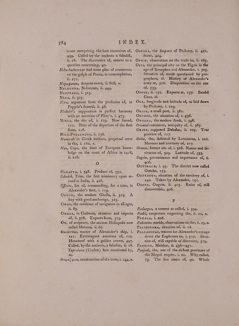 IND teuce comprising the best encomium of, 499. Called by the ancients a fabuhift, ii. 18. The discoveries of, answer to a question concerning, 40. Nebuchadnezzar had some plan of commerce, on the gulph of Persia, in contemplation, 1. 271. Nega-patam, Serpent-town, ii. 606, a. Nerxunpa, Nelisuram, il. 444. ΝΕΟΡΤΑΝΑ, 1. 323. NEeERA, ii. 905. Nero, argument from the profusion of, at Poppéa’s funeral, ii. 48. Niebuhr’s supposition in perfect harmony with an assertion of Pliny’s, i. 473. ΝΙΚΕΑ, the site of, i. 100. Now Jamad, 110. Date of the departure of the fleet from, 116. ΝΙΙΟ-ΡΤΟΙΕΜΕΟΝ» il. 136. Numerals in Greek authors, perpetual error in'the, 1. 180, 7. Nun, Cape, the limit of European ‘know- ledge on the coast of Africa in 1418, ii. 216. 784 ο ΟΑΕΛΔΟΤΑ, i. 348. Produce of, 352. Odorick, Friar, the first missionary upon re- cord in India, Π. 426. Officers, list. of, commanding, for a time, in Alexander’s fleet, i. 119. Oxexis, the modern Ghella, ii, 319. A bay with good anchorage, 325. ‘Oman, the residence of navigators in all ages, ii. 63. ‘Omana, in Gadrosia, situation and imports of, ii. 378. Exports from, 379. On, of scripture, the ancient Heliopolis now called Matarea, ii. 67. ‘Onesicritus, master of Alexander’s ship, i. 121. Extravagant assertion of, 125. Honoured with a golden crown, 497. Called, by the ancients, a fabulist, ii. 18. Taprobana (Ceylon) first mentioned by, 20. Dyo pak patveey construction of the term, 1. 244, 7. Kuk, Oorara, the Soopara of Ptolemy, ii. 422. Surat, 424. ΟΡΗΙΕ, observation on the trade to, ii. 265. Oris, the principal city on the Tigris in the age of Xenophon and Alexander, 1. 505. Situation of, much questioned by geo- graphers, i+. Mutiny of Alexander’s army at, 506. Disquisition on the site of, 533. Όρονε, li. 152. Caus, id. Ora, longitude and latitude of, as laid down by Ptolemy, i. 219. Orata, asmall port, ii. 381. Orcuok, the situation of, i. 436. Orcana, the modern Arek, i. 348. Oriental commerce, antiquity of, ii. 365. ΟΚΙΝΕ, supposed Dahalac, ii. ros. True position of, 117. Orite, the, defeated by Leonnatus, i. 210. Manners and territory of, 217. Ormuz, former site of, i. 328. Names and de- rivation of, 329. Latitude of, 333. Ougein, pre-eminence and importance of, ii. 406. OxyDRAC&, i. 93. Outche, 133. Oxyxanus, situation of the territory of, i. 140. ‘Taken by Alexander, 151. Ozene, Ougein, ii. 403. Ruins of, still discoverable, 406. Exports at, 157. Bandel The district now called P Padargusy a torrent so called, i. 394. Padéi, conjecture respecting the, ii. 11, ῃ. PaGALa, i. 208. Palestrine marble, observations on the, ii, 29, 2. PALIBOTHRA, Situation of, i. 18. Patvacopas, reasons for Alexander’s voyage down the Euphrates to, i, 510. Situa- tion of, still capable of discovery, 519. Panpion, Malabar, ii. 438—451. Panjeab, the, one of the richest provinces of the Mogol empire, i. 10. Why called, 79. The five rivers of, go. Whole