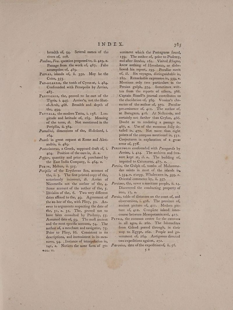 breadth of, 94. Several names of the rivers of, 108. ; Paolino, Fra. question proposed to, ii. 429, η. . ‘Passage from the work of, 487. False assumption of, 489. Parias, islands of, il. 352. May be the Coins, 353. Pas-aGarp#, the tomb of Cyrusat, i. 484. Confounded with Persepolis by Arrian, 485. Pasrricris, the, .proved to be east of the Tigris, 1. 445. Arvian’s, not the Shat- el-Arab, 468. Breadth and. depth of the, 494. ῬΑΤΤΑΙΑ, the modern Tatta, i. 138. Lon- gitude and latitude of, 163. Meaning of the term, 7+. Not mentioned in the Periplis, ii. 384. Paitaléné, dimensions of the, ill-defined, i. 164. Pearls in great request at Rome and Alex- andria, li. 489. Penteconterus, a Greek, supposed draft of, i. 404. Position of the oars in, 7. 2. Pepper, quantity and price of, purchased by the East India Company, ii. 464, 2. “Perim, Mehun, i. 325. Periplis of the Erythrean Sea, account of the, ii. 3. ‘The first printed copy of the, notoriously incorrect, 25. Arrian of Nicomedia not the author of the, 4. Some account of the author of the, 5. * “Division of the, 6. Ἔνο very different dates affixed tothe, 49. Agreement of the au-hor of the, with Pliny, 5ο. An- swer to arguments respecting the date of the, 51, x. 52, The, proved not to have been consulted by Ptolemy, 55. Assumed date of, 59. ‘The moft ancient and the most specific account, 74. The author of, a merchant and navigator, 75. Prior to Pliny, 86. Consistent in its descriptions, and inconsistent in its mea- sures, 94. . Instance of interpolation in, 141, 2. Notices the same form of go- VOLs Il. 785 vernment which the Portuguese found, 159. The author of, prior to Ptolemy, and after Strabo, 161. Visited Rhapta, knew nothing of Herodotus, or disbe- lieved. his report, 193. of, 16. Six voyages, distinguishable in, -280. Remarkable expression in, 339, 2. Mentions only two particulars in the Persian gulph, 354. Sometimes writ- ten from the reports of others, 368. Captain Bissell’s journal contributes to the elucidation of, 369. Vossius’s cha- racter-of the author of, 370. Peculiar pre-eminence of, 411. -The author of, at Barugaza, 416. At Nelkunda, and certainly not farther than Ceylon, 466. Doubt as to rendering a passage in, 467, 2. Use of the monsoon fully de- tailed in, 470. Not more than eight points of the compass mentioned in, 552. Conjectures in explanation of a gross error of, 578% Prrserouis confounded with Pasagarda by Arrian, 1. 414. The archives and trea- sure kept at, iJ... The building of, imputed to Caiumaras, 487, x. Persia, the Gulph of, tombs of Mohamme- dan saints in most of the islands ing i. 354, 7. et segg. Whales seen in, 399, η. Oriental commerce by, ii. 357. Persians, the, never a maritime people, ii. 14. Discovered the conducting property of Peculiar merit iron, 17, Π. Persis, table of distances on the coast of, and observations, i. 408. The province of, ancient picture of, 411. Modern pic- ture of, 412. Complete inland inter- course between Mesopotamia and, 417. Perra, the common centre for the caravans in all ages, ii. 260. The Ishmaclites from Gilead passed through, in their _way to. Egypt, 262. People and go- - vernment of, 264. Antigonus directed two expeditions against, 272. Petronius, date of the expedition of, ii. 56. ς Ἡ