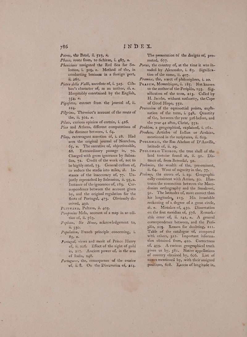 Petros, the Betel, ii. 527, }. Phasa, routé from, to Schiraz, 1. 487, 2. Phenicians navigated the Red Sea for So- lomon, i. 309, 7. Method of the, in conducting business in a foreign port, it. 267. Pietro della Valle, anecdote of, i. 325. Gib- ~ bon’s character of, as an author, id. η. Hospitably entertained by the English, 344) @ ή : iy Pigafetta, extract from the journal of, ii. 224. Pilgrims, Thevenot’s account of the route of the, ii, 302, 1. Pilots, curious opinion of certain, i. 426. Pisa and Athens, different computations of the distance between, i. 64. Pliny, extravagant assertion of, i. 28. Had ‘seen the original journal of Nearchus, 65, π. The narrative of, objectionable, 68. Extraordinary passage in, ο. Charged with gross ignorance by Salma- fius, 72. Credit of the work of, not to be highly rated, 73. General cuftom of, to reduce the stadia into miles, 74. In- stance of the inaccuracy of, 77. Un- justly reproached by Salmasius, ii. 95, 1. Instance of the ignorance of, 189. Cor- respondence between the account given by, and the original regulation for the fleets of Portugal, 473. Obviously de- ceived, 492. ῬΙΙΤΗΑΝΑ, Pultana, it. 403. Pomponius Mela, account of a map in an edi- tion of, ii. 563. Popham, Sir Home, acknowledgement to, ii, 330. Population, French principle concerning, 1, ὃς, π. Portugal, views and merit of Prince Henry of, ii, 216. Effect of ‘the sight of gold in, 217. Ancient power of, in the seas of India, 248. Portuguese, the, consequence of the avarice ‘ef, u. 8. On the Discoveries. of, a14. The prosecution of the designs of; pro- moted, 677. Porus, the country of, at the time it was in- vaded by Alexander, i. 83. Significa-- tion of the name, ii. 407. Pramna, the, asect of philosophers, i. 20. Prasum, Mosambique, ii. 185. Not known to the author of the Periplis, 1ο}. Sig- nification of the term, 21 4. Called by H. Jacobs, without authority, the Cape of Good Hope, 552. Precession of the equinoctial points, expla- nation of the term, i. 548, Quantity of the, between the year 326 before, and’ the year 42 after, Christ, 552. Problem, a geographical, explained, i. τ6τ.. Produce, Articles of Indian or Arabian, mentioned in the seriptures, ii. 619. Proremais, the Ras Ahehaz of D’ Anville,- latitude of, ii. 29. Provemais Teron, the true shell of the- land tortoise found at, ii. 01... Dis- tauce of, from Bereniké, 02. Piolemies, the wealth of the, pre-eminent, ii. 64. Want of sagacity in the, 77. Piolemy, the errors of, 1.29. Geographi- cally consistent with Arrian, 30. Illus- trates the connection between the Mace- donian orthography and. the Sanskreet, gi. ‘The latitudes of, more correct than his longitudes, 113. His invariable reckoning of a degree of a great circle, ib. n. Mistakes of, 430. Dissertation on the first meridian of, 576. Remark able error of, Ἡ. 141, π. Α general correspondence between, and the Peri- plis, 20§. Reason for doubting, 211. Table of the catalogue of, compared with others, 322. Important informa.. tion obtained from, 42Ο... Correctness of, 499. Accurious geographical truth given us by, 581. Native appellations of country obtained by, 606. List of names mentioned by, with their assigned positions, 608. Excess of longitude in,,