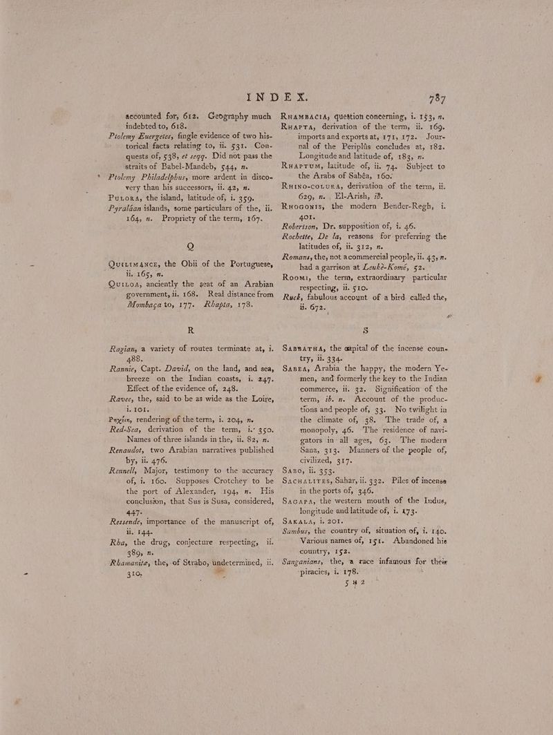 accounted for, 612. Geography much indebted to, 618. Ptolemy Euergeies, fingle evidence of two his- torical facts relating to, ii. 531. Con- quests of, 538, εἰ «εφ. Did not pass the straits of Babel-Mandeb, 544, π. Ptolemy Philadelphus, more ardent in disco« very than his successors, ii. 42, Π. PuxorA, the island, latitude of, i. 359. Pyraléaan islands, some particulars of the, ii. 164, 2. Propriety of the term, 167. Q Quirim4nce, the Obii of the Portuguese, ii. 165, 1. Quixoa, anciently the seat of an Arabian government, li, 168. Real distance from Mombaca to, 177. Rhapta, 178. R Ragian, a variety of routes terminate at, i 488. Rannie, Capt. David, on the land, and sea, breeze on the Indian coasts, i. 247. Effect of the evidence of, 248. Ravee, the, said to be as wide as the Loire, i, TOI. Ρηχέιη, rendering of the term, i. 204, π. Red-Sea, derivation of the term, i. 350. Names of three islands inthe, i. 82, 2. Renaudot, two Arabian narratives published by, il. 476. Rennell, Major, testimony to the accuracy of, i. 160. Supposes Crotchey to be the port of Alexander, 194, 2. His conclusion, that Sus is Susa, considered, 447. Ressende, importance of the manuscript of, li, 144. Rha, the drug, conjecture respecting, ii. 389, 2 Rhamanite, the, οἱ Strabo, undetermined, Ἡ. 310, as ΄ 757 RHAMBACIA, question concerning, 1. 153, m ΕΗΑΡΤΑ, derivation of the term, ii. 169. imports and exports at, 171, 172. Jour- nal of the Periplis concludes at, 182. Longitude and latitude of, 183, 7. Ruaprum, latitude of, Ἡ, 74. Subject to the Arabs of Sabéa, 160. Ruino-cotura, derivation of the term, ii. 629, π. . El-Arish, 73. Ruoconts, the modern Bender-Regh, i. 401. Robertson, Dr. supposition of, i. 46. Rochette, De la, reasons for preferring the latitudes of, it. 312, η. : Romans, the, not acommercial people, il. 43, 2. had a garrison at Leuke-Komé, 52. Roomi, the term, extraordinary particular respecting, il. 510. Ruck, fabulous accoynt of a bird. called the, ii. 672. 5 ΒΑΒΛΑΤΗΔ, the aapital of the incense coun- try, i. 334. Sasea, Arabia the happy, the modern Ye- men, and formerly the key to the Indian commerce, li. 32. Signification of the term, ib. π. Account of the produc- tions and people of, 33. No twilight in the climate of, 38. The trade of, a monopoly, 46. The residence of navi- gators in’all ages, 63. The modern Sana, 313. Manners of the people of, civilized, 317. SABO, li. 353. Sacuavires, Sahar, ii. 332. Piles of incense in the ports of, 346. Sacapa, the western mouth of the Indus, longitude and latitude of, 1. 473. SARADA, de 2Ore Sambus, the country of, situation ο, i. 140. Various names of, 151. Abandoned his country, 152. Sanganians, the, a race infamous =o their piracies, i. 178. S42