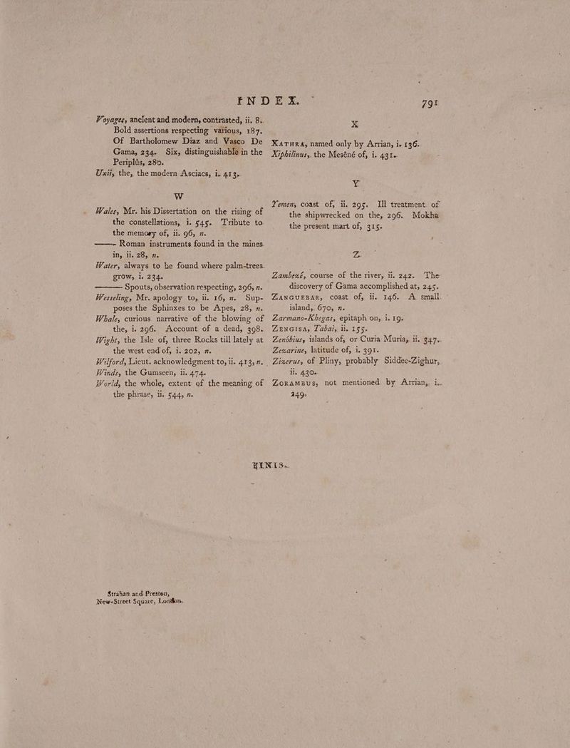 Bold assertions respecting various, 187. Of Bartholomew Diaz and Vasco De Gama, 234. Six, distinguishable in the Periplis, 280. Uxii, the, the modern Asciacs, i. 413, w Wales, Mr. his Dissertation on the rising of the constellations, i. 545. ‘Tribute to the memoey of, ii. 96, π. ——- Roman instruments found in the mines in, Π. 28, n. Water, always to be found where palm-trees. grow, 1, 234. Spouts, observation respecting, 296, π. Wesseling, Mr. apology to, ii. 16, x. Sup- poses the Sphinxes to be Apes, 28, n. Whale, curious narrative of the blowing of the, i. 296. Account of a dead, 398. Wight, the Isle of, three Rocks till lately at the west end of, 1. 202, 1. Wilford, Lieut. acknowledgment to, i. 413, η. Winds, the Gumseen, ii. 474. World, the whole, extent of the meaning of the phrase, li. 544, 2. rE he x ΧΑΤΗΚΑ, named only by Arrian, 1, 136. Xiphilinus,. the Meséné of, i. 441. ν Yemen, coast of, ii. 295. Ill treatment. of the shipwrecked on the, 296. Mokha the present mart of, 315. Z Zambexé, course of the river, ii. 242. The discovery of Gama accomplished at, 245. ZANGUEBAR, coast of, ii. 146. A small. ΄ island, 670, 2. Zarmano-Khegas, epitaph on, i. 1Ο. ZenGisa, Taba, li. 1556. Zendbius, islands of, or Curia Muria,. ii. 347. Zezarine, latitude of, i. 391. li. 430. ZORAMBUS, not mentioned by Arrian,. i.. 440. Strahan and Presten, New-Street Square, London,