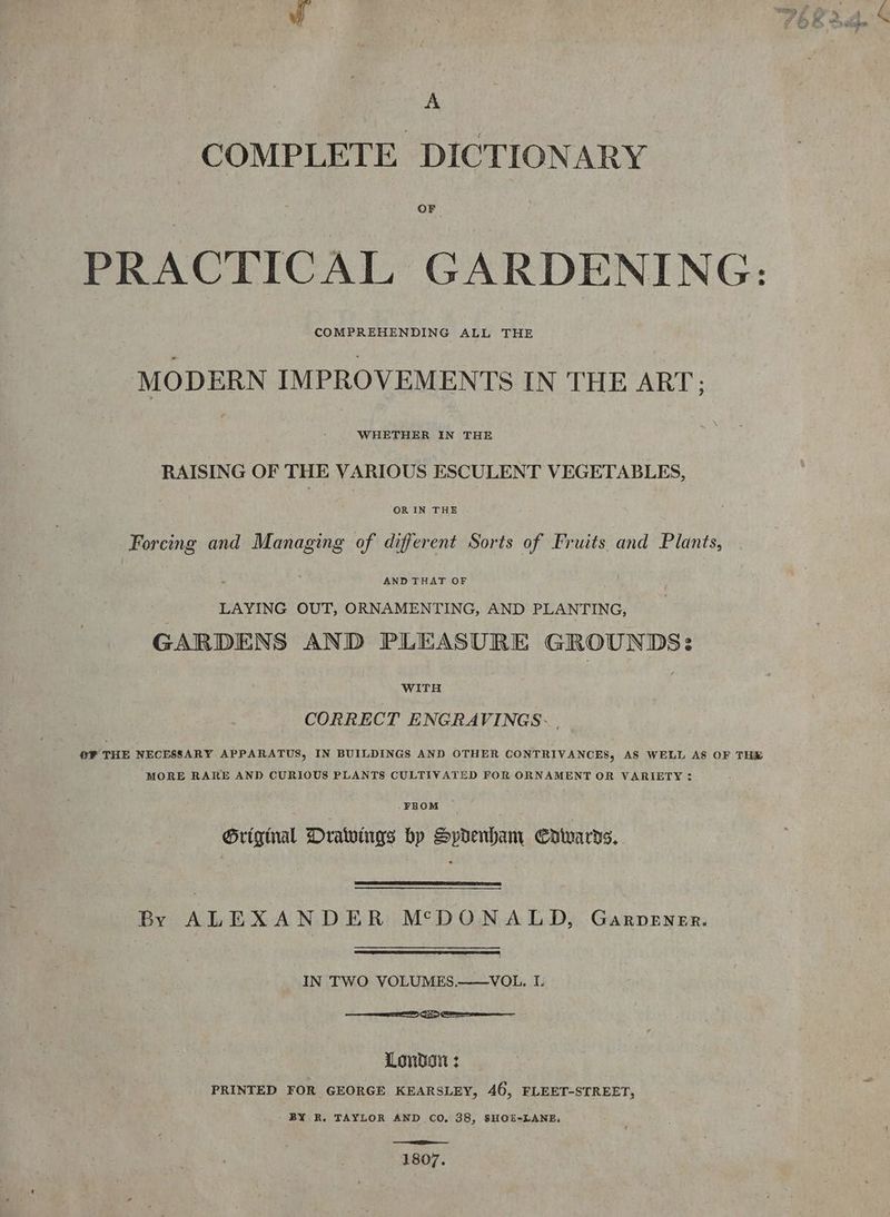 A COMPLETE DICTIONARY OF PRACTICAL GARDENING: MODERN IMPROVEMENTS IN THE ART; WHETHER IN THE RAISING OF THE VARIOUS ESCULENT VEGETABLES, | | OR IN THE Forcing and Managing of different Sorts of Fruits and Plants, AND THAT OF LAYING OUT, ORNAMENTING, AND PLANTING, GARDENS AND PLEASURE GROUNDS: WITH CORRECT ENGRAVINGS- ®F THE NECESSARY APPARATUS, IN BUILDINGS AND OTHER CONTRIVANCES, AS WELL AS OF THE MORE RARE AND CURIOUS PLANTS CULTIVATED FOR ORNAMENT OR VARIETY: _FROM Grigmal Drawings bp Spdenbam Cowards. By ALEXANDER MSDONALD, Garpener. IN TWO VOLUMES.——VOL. I. 88 eee London : PRINTED FOR GEORGE KEARSLEY, 46, FLEET-STREET, BY R. TAYLOR AND CO, 38, SHOE-LANE, a 1807.