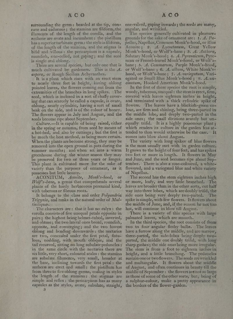 surrounding the germ: bearded at the tip, con- cave and caducous; the stamina are filiform, the filaments of thé length of the corolla, and the anthers are ovate and incumbent: the pistillum has a superior turbinate germ: the style is filiform, of the length of the stamina, and the stigma is bifid and villous: the pericarpium is a capsule, roundish, one-celled, not gaping; and the seed is single and oblong. There are several species, but only one that is much cultivated by gardeners. This is the 4. aspera, or Rough Sicilian Achyranthes. It is a plant which rises with an erect stem to nearly three feet in height, having oblong pointed leaves, the flowers coming out from the extremities of the branches in long spikes. | The seed, which is inclosed in a sort of chaffy coyer- ing that can scarcely be called a capsule, is ovate, oblong, nearly cylindric, having a sort of small beak on the side, and is of the colour of honey. The flowers appear in July and August, and the seeds become ripe about September. Culture.—It is capable of being raised, either in the spring or autumn, from seed by means of a hot-bed, and also by cuttings; but the first is by much the best method, as beg more certain. When the plants are become strong, they may be removed into the open ground in pots during the summer months; and when set into a warm greenhouse during the winter season they may be preserved for two or three years or longer. ‘This plant is cultivated. more for the sake of variety than the purposes of ornament, as it possesses but little beauty. ACONITUM, <Aconite, Monk’s-hood, or Wolf’s-lane, a genus that comprehends several plants of the hardy herbaceous perennial kind, with tuberous or fibrous roots. It belongs to the class and order Polyandria Trigynia, and ranks in the natural order of Mul- desilique. The characters are: that it has no calyx: the corolla consists of five unequal petals opposite in ‘pairs; the highest being helmet-tubed, inverted, and obtuse; the two lateral ones broad, roundish, opposite, and converging; and the two lowest oblong and bending downwards; the nectaries are two, concealed under the first petal, fistu- lous, nodding, with mouth’ oblique, and the six little, very short, coloured scales + the stamina are subulate filaments, very small, broader at the base, inclining towards the first petal: the antheree are erect and small: the pistillum has from three to five oblong germs, ending in styles the length of the stamina: the stigmas are simple and reflex: the pericarpium has as many capsules as the styles, ovate, subulate, straight, 3 one-valved, gaping inwards; the seeds are many;. angular, and wrinkled. The species generally cultivated in pleasure- grounds for the sake of ornament are: I. 4. Pa- pellus, Napellus, Common Monk’s-hood, or Blue Aconite; 2. 4. Lycoetonum, Great Yellow Monk’s-hood, or Wolf’s-bane; 3. 4. Anthora, Salutary Monk’s-hood;, 4. 4. Pyrenaicum, Pyre= nean or Fennel-leaved Monk’s-hood, or Wolf’s- bane; 5. 4. Cammarum, Purple Monk’s-hood,. or Wolf’s-bane ; 6. 4. album, White Monk’s- hood, or Wolf’s-bane; 7. 4. variegatum, Vari- egated or Small Blue Monk’s-hood ;_ 8. 4. un- cinatum, Hooked American Monk’s-hood. In the first of these species the root is simple,. woody, tuberous, unequal: the stem is erect, firm, covered with leaves eighteen inches in height, and terminated with a thick cylindric spike of flowers. The leaves have a blackish-green co- lour, are firm and shining, being three-parted in the middle lobe, and deeply two-parted in the side ones; the small divisions acutely but un- equally trifid. Itis a highly poisonous plant ; which renders its culture in the garden. less at- tended to than would otherwise be the case.’ It comes into blow about August. The variety with long spikes of blue flowers: is the most usually met with in garden culture. It grows to the height of four feet, and has spikes two feet or more in length. It flowers in May and June, and. the seed becomes ripe about Sep- tember. There is also a rose-coloured, a white-. flowered, and a variegated blue and white variety of Napellus. . The second has the stem eighteen inches high. or more, leafy, and very little branched. The leaves are broader than in the other sorts, cut half way into three lobes, which are doubly trifid, the: _ side ones being very deeply two-parted. The spike is simple, with few flowers. It flowers about the middle of June, and, if the season he not too: hot, will continue in blow till August. There is a variety of this species with large palmated leaves, which are smooth. In the third species, the root consists of from: two to. four angular fleshy bulbs. . The leaves: have a furrow along the middle, and are narrow, three-parted, the side-lobes being deeply. two- parted, the middle one doubly trifid, with lone sharp gashes ; the side ones being more irregular. The stem is from a foot to eighteen inches in height, and a little branching. The peduncles sustain one or twoflowers. The seeds are wrinkled and multangular. It flowers about the middle of Aucust, and often continues in beauty till the middle of September: the flowers are not so large as those of some of theother sorts, but, being of a sulphur-colour, make a pretty appearance in the borders of the flower-garden.