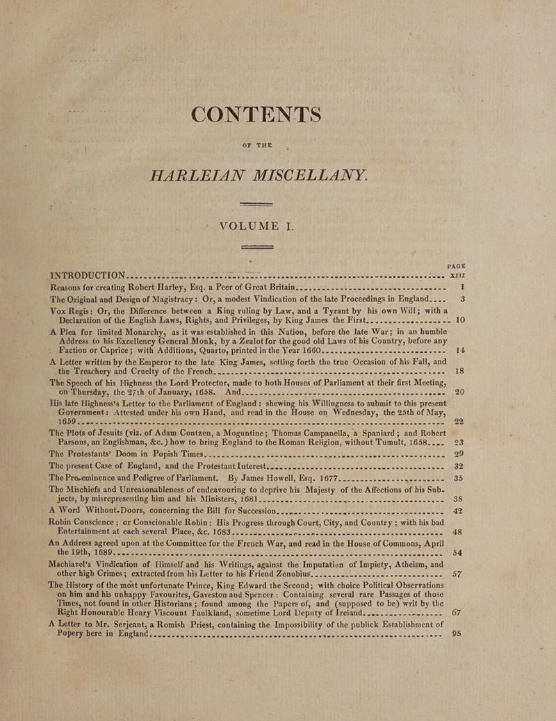CONTENTS OF THE HARLEIAN MISCELLANY. VOLUME I. a3 4 PAGE BR PIU LION cece cog cnn cece ccnesecescossecvenenenunammasauee Poveoe ws cs Siueawdes a athon oy KIL Reasons for creating Robert Harley, Esq. a Peer of Great Britain... ......-.-.-0seneecnen ee ee neeees 1 The Original and Design of Magistracy: Or, a modest Vindication of the late Proceedings in England.... 3 Vox Regis: Or, the Difference between a King ruling by Law, and a Tyrant by his own Will; witha Declaration of the English Laws, Rights, and Privileges, by King James the First.......... eneeee SES A Plea for limited Monarchy, as it was established in this Nation, before the late War; in an humble Address to his Excellency General Monk, by a Zealot for the good old Laws of his Country, before any Faction or Caprice; with Additions, Quarto, printed in the Year 1660......-..--.--------+e0e---- 14 A Letter written by the Emperor to the late King James, setting forth the true Occasion of his Fall, and Seecner and: Cruelty Of the Pronch. 200 op enw pace pem ne pon os nnwceseeterecnbeusnacenstues 18 The Speech of his Highness the Lord Protector, made to both Houses of Parliament at their first Meeting, on Thursday, the 27th of January, 1658. And....-....... Soe ek latte billet din soon theatnT® i pisin,= 5 gran, 20 His late Highness’s Letter to the Parliament of England: shewing his Willingness to submit to this present Government: Attested under his own Hand, and read in the House on Wednesday, the 25th of May, 1659s ania Siew Netw ee print ge ate e's fae PE RR PR ee RATS, 8 a SS 1 ee Od 22 The Plots of Jesuits (viz. of Adam Contzen, a Moguntine; Thomas Campanella, a Spaniard; and Robert Parsons, an Englishman, &amp;c.) how to bring England to the Roman Religion, without Tumult, 1658.... 23 aaah ectestantss DOOM in. Popish 1 imes so. JS ot ee acre ewe cc sw epe seca cecdee tens been ey eae 29 The present Case of England, and the Protestant Interest..........- BS Oe Ee 2 eee 32 The Pre-eminence and Pedigree of Parliament. By James Howell, Esq. 1677..........----- am coe 35 The Mischiefs and Unreasonableness of endeavouring to deprive his Majesty of the Affections of his Sub- jects, by misrepresenting him and his Ministers, 1681..... ida: Siete ls a Pete ices hh tel «aie ie eneune 38 - A Word Without-Doors, concerning the Bill for Succession........---.--- wits gS uN ens Mandabasne 42 Robin Conscience ; or Conscionable Robin: His Progress through Court, City, and Country ; with his bad Entertainment at each several Place, &amp;c, 1683..........-- fal Se 8 ayia id SEES ee eg i om ee 2 48 An Address agreed upon at the Committee for the French War, and read in the House of Commons, April SCE RA GM alae met Old toe ic dee p's cn ee ae chee vmet hon Ae Sa Gee ede Sah Se SES BSS Seas 54 Machiavel’s Vindication of Himself and his Writings, against the Imputation of Impiety, Atheism, and other high Crimes; extracted from his Letter to his Friend Zenobius........--.----- Sea AR EE $7 The History of the most unfortunate Prince, King Edward the Second; with choice Political Observations on him and his unhappy Favourites, Gaveston and Spencer: Containing several rare Passages of those Times, not found in other Historians ; found among the Papers of, and (supposed to be) writ by the - Right Honourable Henry Viscount Faulkland, sometime Lord Deputy of Ireland........--.------- 67 A Letter to Mr. Serjeant, a Romish Priest, containing the Impossibility of the publick Establishment of