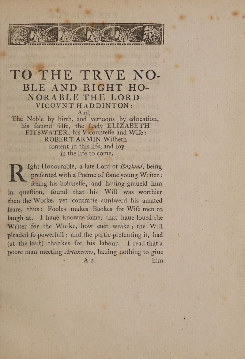 be BLE AND RIGHT HO- NORABLE THE LORD VICOVNT HADDINTON: And, The Noble by birth, and vertuous by education, his fecond felfe, the Lady ELIZABETH FITSWATER, his Vicountefle and Wife: ROBERT ARMIN Witheth content in this life, and 1oy in the life to come. Ight Honourable, a late Lord of England, being prefented with a Poeme of fome young Writer : feeing his boldneffe, and hauing graueld him in queftion, found that his Will was worthier then the Worke, yet contrarie aunfwerd his amated feare, thus: Fooles makes Bookes for Wife men to laugh at. . I haue knowne fome, that haue-loued the Writer for the Worke, how euer weake; the. Will pleaded fo powerfull; and the partie prefenting it, had (at the leaft) thankes. for his labour. I read that a poore man meeting Artaxerxes, hauing nothing to giue : - A2 him