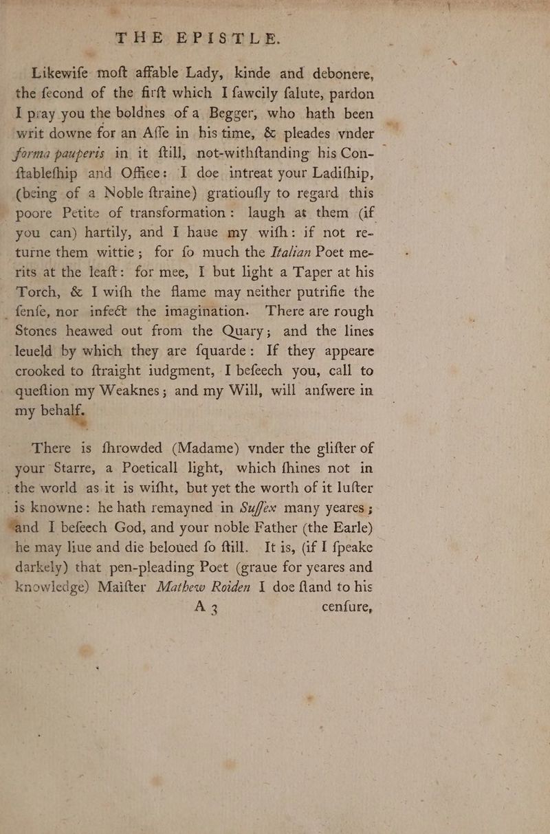 Likewife moft affable Lady, kinde and debonere, the fecond of the firft which I fawcily falute, pardon I pray you the boldnes of a Begger, who hath been forma pauperis in it ftill, not-withftanding his Con- — ftablefhip and Office: I doe intreat your Ladifhip, (being of a Noble ftraine) gratioufly to regard this poore Petite of transformation: laugh at them caf you can) hartily, and I haue my wifh: if not re- -turne them wittie; for fo much the Ita/ian Poet me- rits at the leaft: for mee, I but light a Taper at his Torch, & I wifh the flame may neither putrifie the _fenfe, nor infeét the imagination. There are rough Stones heawed out from the Quary; and the lines leueld by which they are fquarde: If they appeare crooked to ftraight iudgment, I befeech you, call to - queftion my Weaknes; and my Will, will anfwere in my behalf There is fhrowded (Madame) vnder the glifter of your Starre, a Poeticall light, which fhines not in the world as.it is wifht, but yet the worth of it lufter is knowne: he hath remayned in Suffex many yeares ; Yand I befeech God, and your noble Father (the Earle) he may liue and die beloued fo ftill. It is, (if I fpeake darkely) that pen-pleading Poet (graue for yeares and ' knowledge) Maifter Mathew Roiden 1 doe fland to his : A 3 cenfure,