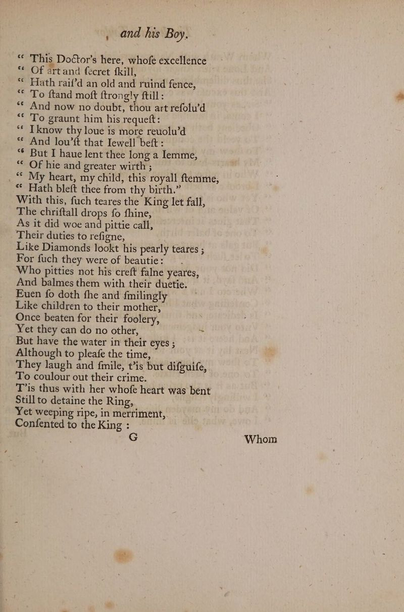 “ This Doctor's here, whofe excellence - Of artand fecret {kill, | “* Hath raif’d an old and ruind fence, ** To ftand moft ftrongly ftill: And now no doubt, thou art refolu’d To graunt him his requett: I know thy loue is more reuolu’d ** And lou’ft that Iewell beft : But I haue lent thee long a Iemme, ** Of hie and greater wirth ; _“ My heart, my child, this royall ftemme, ** Hath bleft thee from thy birth.” With this, fuch teares the King let fall, The chriftall drops fo fhine, As it did woe and pittie call, Their duties to refigne, Like Diamonds lookt his pearly teares ; For fuch they were of beautie: Who pitties not his creft falne yeares, And balmes them with their duetie. Euen fo doth the and fmilingly Like children to their mother, Once beaten for their foolery, Yet they can do no other, re But have the water in their eyes ; Although to pleafe the time, They laugh and fimile, t’is but difguife, To coulour out their crime. T’is thus with her whofe heart was bent Still to detaine the Ring, Yet weeping ripe, in merriment, Confented to the King : | Whom