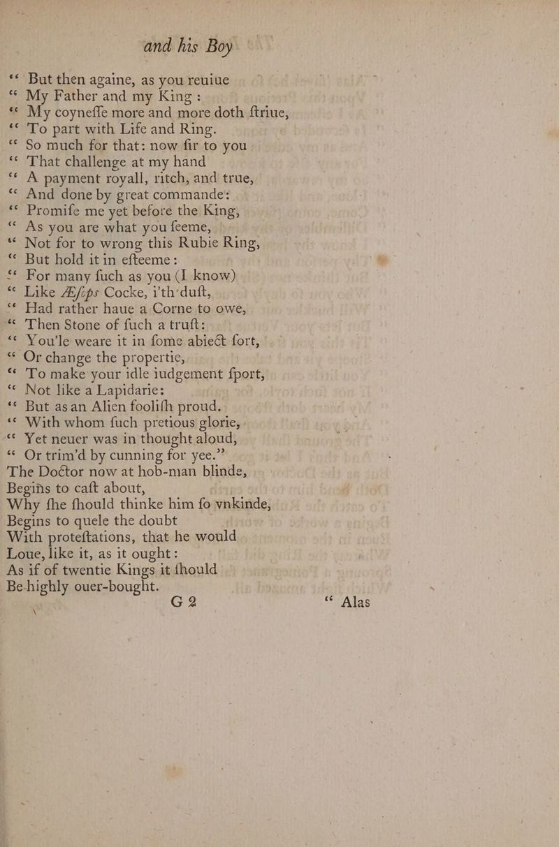 But then againe, as you reuiue My Father “and my King: My coyneffe more and more doth ase. To part with Life and Ring. So much for that: now fir to you That challenge at my hand A payment royall, ritch, and true, And done by great commande: Promife me yet before the King, As you are what you feeme, Not for to wrong this Rubie Ring, But hold it in efteeme: For many fuch as you (I know) Like A/ips Cocke, ith‘duft, Had rather haue a Corne to owe, Then Stone of fuch a truft: Youle weare it in fome abieét fort, ° To make your idle iudgement fport, Not like a Lapidarie: But asan Alien foolifh proud. With whom fuch pretious glorie, . Yet neuer was in thought aloud, Or trim’d by cunning for yee.’ G 2 \ “* Alas