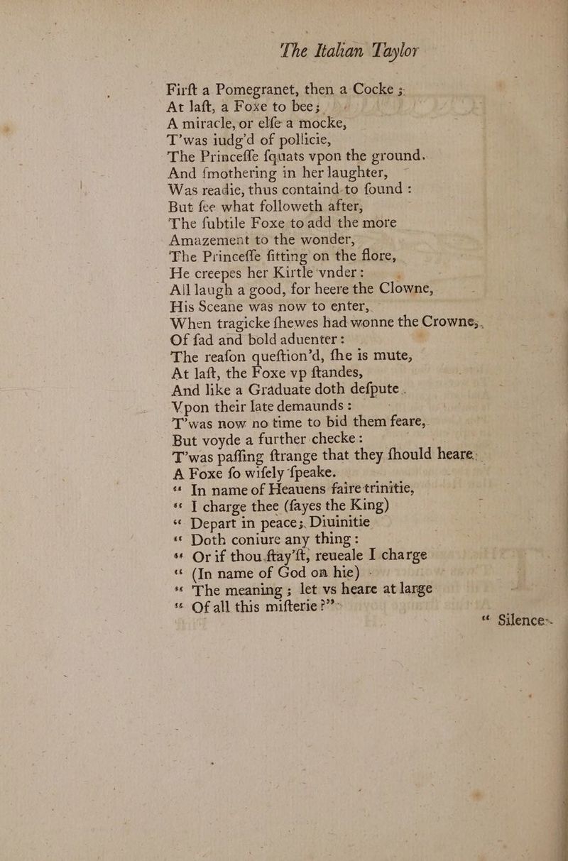 Firft a Pomegranet, then a Cocke ;. At laft, a Foxe to bee; A miracle, or elfe a mocke, T’was iude’d of pollicie, The Princeffe {quats vpon the ground. And {mothering in her laughter, Was readie, thus containd-to found : But fee what followeth after, The fubtile Foxe toadd the more | Amazement to the wonder, The Princeffe fitting on the flore, _ He creepes her Kirtle vnder : ‘ All laugh a good, for heere the Clowne, His Sceane was now to enter,. When tragicke fhewes had wonne the Crowne;. Of fad and bold aduenter : | The reafon queftion’d, fhe is mute, At laft, the Foxe vp ftandes, And like a Graduate doth defpute . Vpon their late demaunds : | T’was now no time to bid them feare,. But voyde a further checke : T’was pafling ftrange that they fhould heare._ A Foxe fo wifely {peake. | «* In name of Heauens faire trinitie, «s | charge thee (fayes the King) ; ‘© Depart in peace;, Diuinitie * Doth coniure any thing: ** Orif thou ftay’ft, reueale I charge * (In name of God on hie) - ** The meaning ; let vs heare at large © Of all this mifterie?” a * Silence-.