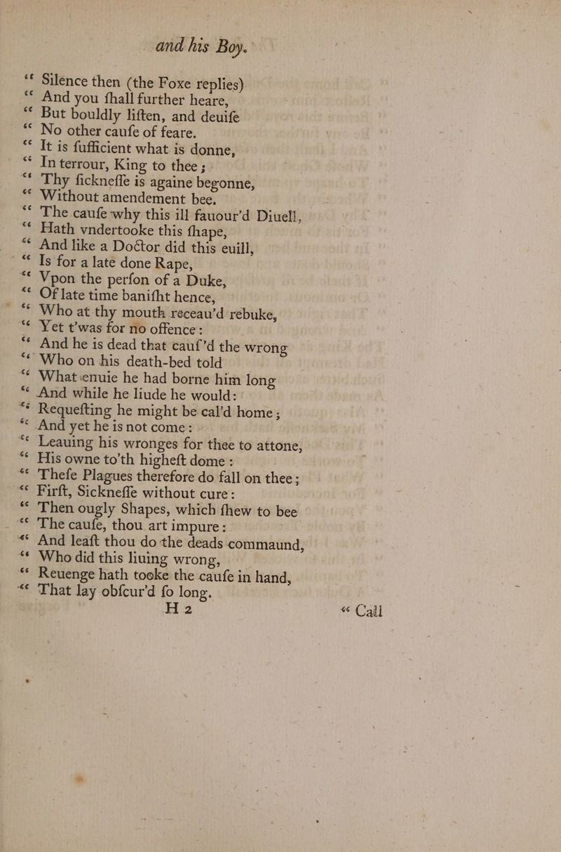 Silence then (the Foxe replies) And you fhall further heare, But bouldly liften, and deuife No other caufe of feare. It is fufficient what is donne, In terrour, King to thee ; Thy fickneffe is againe begonne, Without amendement bee. The caufe why this ill fauour’d Diuell, Hath vndertooke this thape, And like a Doétor did this euill, Is for a late done Rape, Vpon the perfon of a Duke, Of late time banifht hence, Who at thy mouth receau’d rebuke, Yet t’was for no offence: And he is dead that cauf’d the wrong What ‘enuie he had borne him long And while he liude he would: Leauing his wronges for thee to attone, His owne to’th higheft dome : Thefe Plagues therefore do fall on thee; Firft, Sickneffe without cure: Then ougly Shapes, which fhew to bee The caufe, thou art impure: And leaft thou do the deads commaund, Who did this liuing wrong, Reuenge hath tooke the caufe in hand, That lay obfcur’d fo long. H 2 « Call