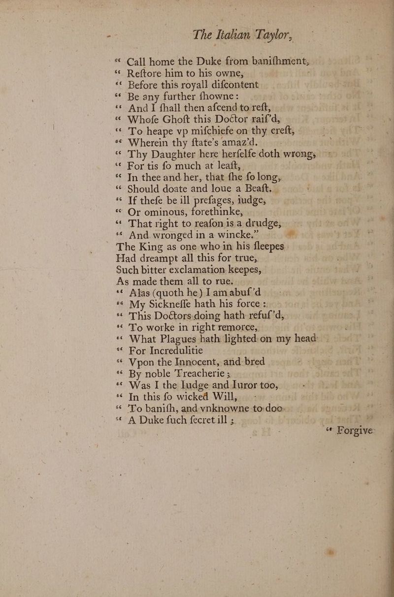 6 The Italian Taylor, Call home the Duke from banifhment, Reftore him to his owne, ; Before this royall difcontent Be any further fhowne: And I fhall then afcend to reft, Whofe Ghoft this Do¢tor raifd, To heape vp mifchiefe on thy creft, Wherein thy ftate’s amaz’d. Thy Daughter here herfelfe doth wrong, For tis fo much at leaft, In thee and her, that fhe fo long,. Should doate and loue a Beaft. If thefe be ill prefages, iudge, That right to reafon 1s a drudge, And. wronged in a wincke.” as oe 6¢ 4¢ $f & a 6 « 6 an 6 a £ Afas (quoth he) I am abuf’d My Sickneffe hath his force :. This Doétors-doing hath refuf’d, To worke in right remorce, For Incredulitie Vpon the Innocent, and bred By noble Treacherie ; Was I the Iudge and Luror too, In this fo wicked Will, To banifh, and vnknowne to:doo: A Duke fuch fecret.ill ;.