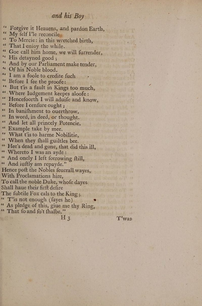 6é is ae “sé 66 and his Boy My {elf V’le reconciles To Mercie: in this wretched birth, That IL enioy the while. Goe call him home, we will furrender, His detayned good ; And by our Parliament make tender, Of his Noble blood. I am a foole to credite fuch Before I fee the proofe: But t'is a fault in Kings too much, Hencefoorth I will aduife and know,, In banifhment to ouerthrow, In word, in deed, or thought. And let all princely Potencie, Example take by mee. What tis to. harme Nobilitie, When they fhall guiltles bee. Hee’s dead and gone, that did this ill, And onely I left forrowing ftill, And iuftly am repayde.” ce $¢ os. T’is not enough (fayes he) . As pledge of this, giue me thy Ring, That foand fo’t fhalbe.” . Twa