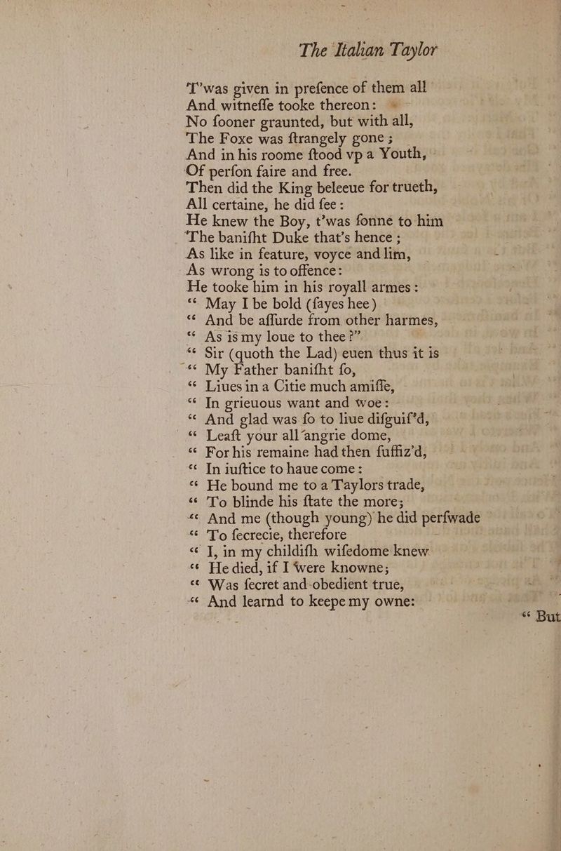 ‘T’was given in prefence of them all And witneffe tooke thereon: © No fooner graunted, but with all, The Foxe was ftrangely gone ; And in his roome ftood vp a Youth, Of perfon faire and free. Then did the King beleeue for trueth, All certaine, he did fee : He knew the Boy, t’was fonne to him ‘The banifht Duke that’s hence ; As like in feature, voyce and lim, As wrong is to offence: He tooke him in his royall armes : ‘¢ May I be bold (fayes hee) “© And be affurde from other harmes, As is my loue to thee?” ‘* Sir (quoth the Lad) euen thus it is ~** My Father banifht fo, ‘¢ Liuesin a Citie much amiffe, “* In grieuous want and woe: *¢ And glad was fo to liue difguif*d, © Leaft your all“angrie dome, ‘¢ For his remaine had then fuffiz’d, ‘«< In iuftice to haue come : «© He bound me toa Taylors trade, “¢ To blinde his {tate the more; : «¢ And me (though young) he did perfwade “ 'To fecrecie, therefore ; <¢ J, in my childifh wifedome knew «6 He died, if I were knowne; ‘© Was fecret and-obedient true, “¢ And learnd to keepe my owne: . ee “ But
