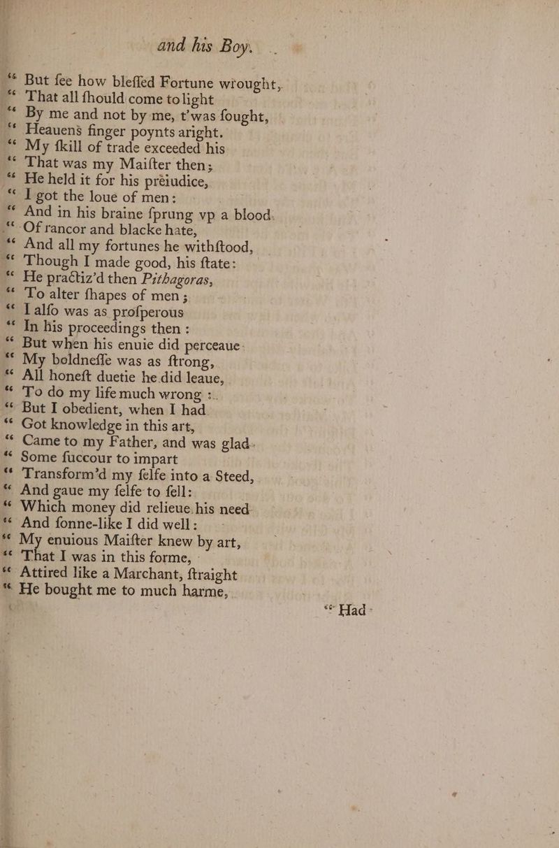 66 But fee how blefled Fortune wrought, That all fhould come tolight By me and not by me, t’was fought, | Heauens finger poynts aright. My {kill of trade exceeded his That was my Maitter then; He held it for his préiudice, I got the loue of men: 9 And in his braine fprung vp a blood. And all my fortunes he withftood, Though I made good, his ftate: He practiz’d then Pithagoras, To alter fhapes of men; L alfo was as profperous In his proceedings then : But when his enuie did perceaue- My boldneffe was as ftrong, All honeft duetie he did leaue, To do my life much wrong :. But I obedient, when I had. Got knowledge in this art, Came to my Father, and was glad. Some fuccour to impart Transform’d my felfe into a Steed, And gaue my felfe to fell: Which money did relieve. his need. And fonne-likeI did well: $e 86. 4 at I was in this forme, © Attired like a Marchant, ftraight He bought me to much harme,