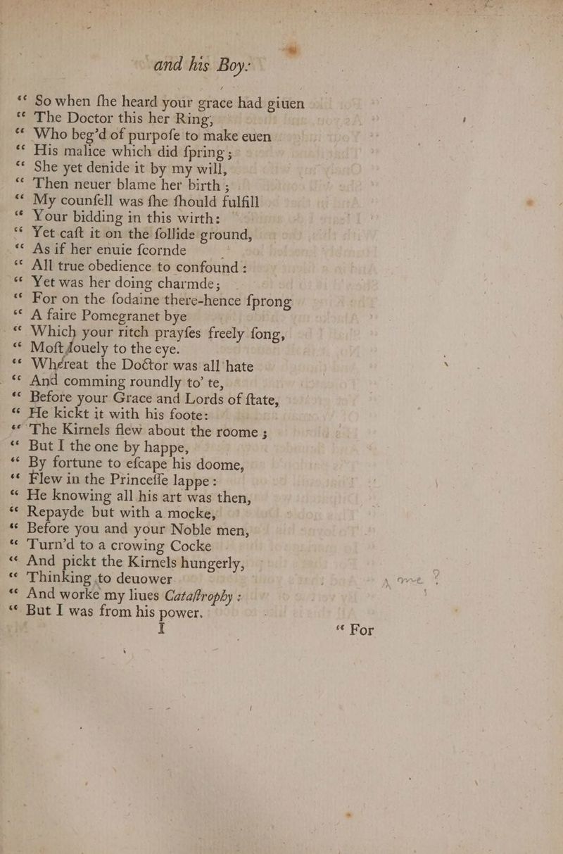 So when fhe heard your grace had giuen The Doctor this her Ring; His malice which did {pring ; She yet denide it by my will, Then neuer blame her birth ; My counfell was fhe fhould fulfill Your bidding in this wirth: | Yet caft it on the follide ground, As if her enuie fcornde ; All true obedience to confound : Yet was her doing charmde; For on the fodaine there-hence {prong A faire Pomegranet bye Which your ritch prayfes freely fong, Moft douely to the eye. Whereat the Doétor was all ‘hate And comming roundly to’ te, Before your Grace and Lords of ftate, He kickt it with his foote: But I the one by happe, By fortune to efcape his doome, Flew in the Princefle lappe: He knowing all his art was then, Repayde but with a mocke, Before you and your Noble men, Turn’d to a crowing Cocke And pickt the Kirnels hungerly, Thinking to deuower And worke my liues Catafrophy : But I was from his power, = c¢ Or