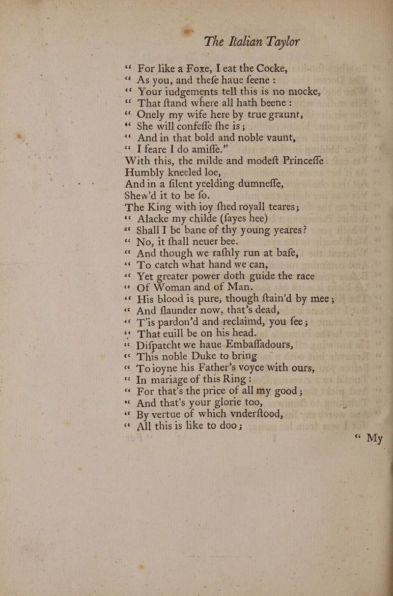 *¢ For like a Foxe, I eat the Cocke, “ As you, and thefe haue feene : «« Your iudgements tell this is no mocke, ‘“¢ ‘That ftand where all hath beene: «© Onely my wife here by true graunt, © She will confeffe fhe is; ‘© And in that bold and noble vaunt, * T feare I do amiffe.” | With this, the milde and modeft Princeffe - Humbly kneeled loe, Andin a filent yeelding dumnefle, Shew’d it to be fo. The King with ioy fhed royall teares; «© Alacke my childe ({fayes hee) ‘¢ Shall I be bane of thy young yeares? «© No, it fhall neuer bee. «© And though we rafhly run at bafe, ‘¢ 'To catch what hand we can, “© Yet greater power doth guide the race «© Of Woman and of Man. ‘© His blood is pure, though ftain’d by mee; <¢ And flaunder now, that’s dead, «< 'T’is pardon’d and -reclaimd, you fee ; ‘¢ ‘That euill be on his head. ‘© Difpatcht we haue Embafladours, ‘© ‘This noble Duke to bring “ 'Toioyne his Father’s voyce with ours, «© In mariage of this Ring: «¢ For that’s the price of all my good; *« And that’s your glorie too, «© By vertue of which vnderftood, <¢ All this is like to doo; a ce My