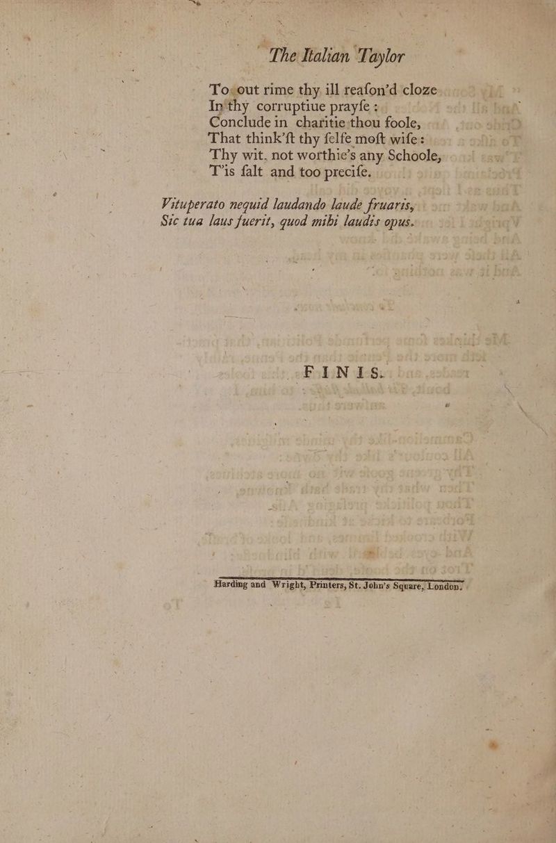 is  The Italian ‘Taylor To; out rime thy, ill reafon’d cloze In thy corruptiue prayfe : Concludein charitie thou foole, That think’ft thy felfe moeft wife: Thy wit, not worthie’s any Schoole, Tis falt and too precife. Vituperato nequid laudando laude fruaris, | Ste tua laus fuerit, quod mibi laudts opus. FINIS. me = Sn e ee—-nraar eareee—~ter eee ee—eeenerme Hardmg and Wright, Printers, St. John’s Square, London,
