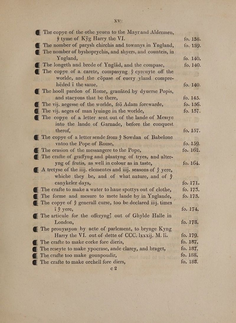 xXV @ The copye of the othe yeuen to the Mayr and Aldermen, y tyme of Kyg Harry the VI. @ The nomber of parysh chirchis and townnys in Yngland, @ ‘The nomber of byshoprychis, and shyers, and counteis, in Yngland, @ The longeth and brede of Ynglad, and the compase, @ The copye of a carete, compasyng y cyrcuyte off the worlde, and the copase of euery yland compre- heded 1 the same, @ The hooll pardon of Rome, graufited by dyuerse Popis, and stacyons that be there, @ The vij. aegesse of the worlde, fro Adam forewarde, @ The vij. aeges of man lyuinge in the worlde, @ The copye of a letter sent out of the lande of Messye into the lande of Garnade, before the conquest therof, @ The copye of a letter sende from § Sowdan of Babelone vntoo the Pope of Rome, @_ The orasion of the messangere to the Pope, . @ The crafte of graffyng and plantyng of tryes, and alter- yng of frutis, as well in colour as in taste, @ A tretyse of the iiij. elementes and ij. seasons of ¥ yere, whiche they be, and of what nature, and of F canykeler days, | @ The crafte to make a water to haue spottys out of clothe, @_ The copye of ¥ generall curse, too be declared iiij. times iy yere, @ The articule for the offeryng) out of Ghylde Halle in London, @_ The prouyssyon by acte of parlement, to brynge Kyng _ Harry the VI. out of dette of CCC. Ixxxij. M. li. @ The crafte to make corke fore dieris, @_ The reseyte to make ypocrase, ande clarey, and braget, @ The crafte too make gounpoudir, @ The crafte to make orchell fore diers, c2 fo, 138. fo. 139. fo. 140. fo. 140. fo. 140. fo. 145. fo. 156. fo. 157. fo. 157. fo. 159. fo. 162. fo. 164. fo. 171. O50 70. fo. 173. fo. 174. fo. 178. fo. 179. fo. 187. fo. 187. fo. 188. fo. 188.