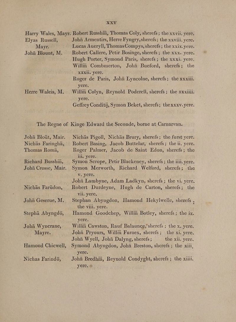 Elyas Russell, Mayr. John Blount, M. Herre Waleis, M. Lucas Aueryll, ThomasCompys, sherefs ; the xxix.yere. Robert Callere, Petir Bosinge, sherefs ; the xxx. yere. : Hugh Porter, Symond Paris, sherefs ; the xxxi. yere. Willm Combmerton, John Bueford, sherefs; the XXXII. yere. Roger de Paris, John Lyncolne, sherefs; the xxxiil. yere. Willm Colyn, Reynold Poderell, sherefs ; the xxxiiii. yere. Geffrey Conditij, Symon Beket, sherefs; thexxxv. yere. John Blout, Mair. Nichas Faringha, Thomas Roma, Richard Busshm, John Crosse, Mair. Nichas Farudon, John Geserue, M. Stepha Abyngdo, Johan Wyncrane, Mayre. Hamond Chicwell, Nichas Farindo, Nichas Pigoll, Nichas Brury, sherefs; the furst yere. Robert Basing, Jacob Buttelar, sherefs; the ii. yere. Roger Palmer, Jacob de Saint Edon, sherefs; the lil. yere. Symon Scrope, Petir Blackeney, sherefs ; the ilii. yere. Symon Merworth, Richard Welford, sherefs; the “Vi yere. John Lambyne, Adam Ladkyn, sherefs ; the vi. yere. Vil. yere. Stephan Abyngdon, Hamond Hekylwelle, sherefs . the vill. yere. i Hamond Goodchep, Willm Botley, sherefs ; the ix. yere,  Willm Cawston, Rauf Balaunce,’sherefs ; the x. yere. John Pryours, Willm Furnex, sherefs; the xi. yere. John Wyell, John Dalyng, sherefs ; the xii. yere. Symond Abyngdon, Johi Breston, sherefs ; the xiii, yere. John Bredhm, Reynold Condyght, sherefs ; the xiiii. yere. @