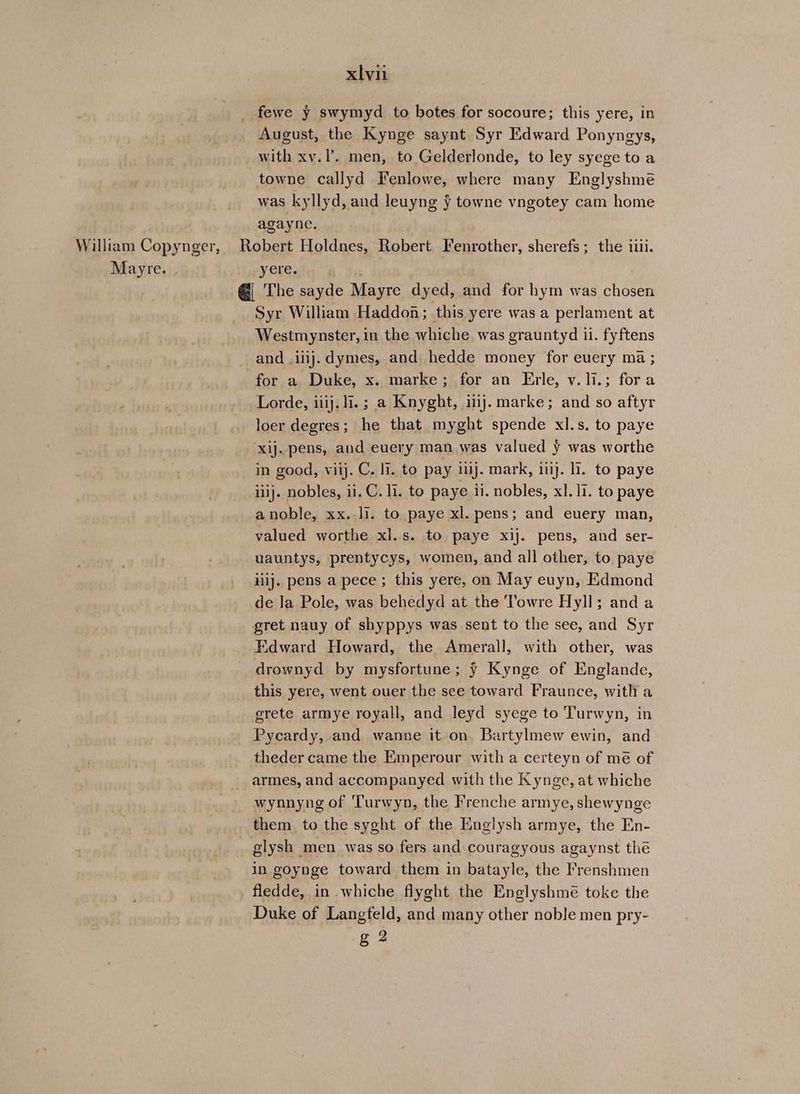 fewe y swymyd to botes for socoure; this yere, in August, the Kynge saynt Syr Edward Ponyngys, with xv.I’. men, to Gelderlonde, to ley syege to a towne callyd Fenlowe, where many Englyshme was kyllyd, and leuyng ¥ towne vngotey cam home agayne. William Copynger, Robert Holdnes, Robert Fenrother, sherefs; the iiii. Mayre. yere. an @ The sayde Mayre dyed, and for hym was chosen Syr William Haddon; this yere was a perlament at Westmynster, in the whiche was grauntyd ii. fyftens and iiij.dymes, and hedde money for every ma ; for a Duke, x. marke; for an Erle, v.1i.; fora Lorde, iiij. i. ; a Knyght, ij. marke; and so aftyr loer degres; he that myght spende xl.s. to paye ‘xij. pens, and euery man was valued y was worthe in good, viij. C. li. to pay 1ij. mark, inj. li. to paye iiij. nobles, ii. C. li. to paye ii. nobles, xl. 11. to paye anoble, xx. li. to paye xl. pens; and euery man, valued worthe xl.s. to paye xij. pens, and ser- uauntys, prentycys, women, and all other, to paye iilj. pens a pece ; this yere, on May euyn, Edmond de Ja Pole, was behedyd at the Towre Hyll; anda gret nauy of shyppys was sent to the see, and Syr Edward Howard, the Amerall, with other, was drownyd by mysfortune; ¥ Kynge of Englande, this yere, went ouer the sce toward Fraunce, with a grete armye royall, and leyd syege to Turwyn, in Pycardy, and wanne it on Bartylmew ewin, and theder came the Emperour with a certeyn of mé of -_armes, and accompanyed with the Kynge, at whiche wynnyng of Turwyn, the Frenche armye, shewynge them to the syght of the Englysh armye, the En- glysh men was so fers and couragyous agaynst the in goynge toward them in batayle, the Frenshmen _ fledde, in whiche flyght the Englyshmé toke the Duke of Langfeld, and many other noble men pry- g 2
