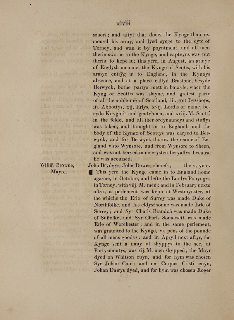 soners; and aftyr that done, the Kynge than re- mouyd his army, and lyed syege to the cyte of Torney, and wan it by poyntment, and all men therin sworne to the Kynge, and capteyns was put therin to kepe it; this yere, in August, an armye of Englysh men met the Kynge of Scotis, with his armye entryg in to England, in the Kyngys absence, and at a place callyd Brastone, besyde Berwyck, bothe partys mett in batayle, wher the Kyng of Scottis was slayne, and gretest partc of all the noble me of Scotland, ii}. gret Bysshops, ij. Abbottys, xij. Erlys, xvij. Lordis of name, be- syde Knyghtis and gentylmen, and xviij. M. Scott§ in the felde, and all ther ordynauncys and stuffys was taken, and brought in to England, and the body of the Kynge of Scottys was caryed to Ber- wyck, and fro Berwyck thorow the reame of En- gland vnto Wynsore, and from Wynsore to Sheen, and was not beryedin no crysten beryallys because he was accursed. Willm Browne, John Brydgys, John Dawes, sherefs ; the v. yere. Mayre. @ This yere the Kynge came in to England home agayne, in Octobre, and lefte the Lordys Ponyngys in Torney, with vij. M. men; and in February nexte aftyr, a perlement was kepte at Westmynster, at the whiche the Erle of Surrey was made Duke of _Northfolke, and his eldyst sonne was made Erle of Surrey; and Syr Charls Brandon was made Duke of Suffolke, and Syr Charls Somersett was made Erle of Worchester ; and in the same perlement, was graunted to the Kynge, vi. pens of the pounde of all mens goodys; and in Apryll next aftyr, the Kynge sent a nauy of shyppys to the see, at Portysmoutys, was xij. M. men shypped ; the Mayr dyed on Whitson euyn, and for hym was chosen Syr Johan Cate; and on Corpus Cristi euyn, Johan Dawys dyed, and for hym was chosen Roger