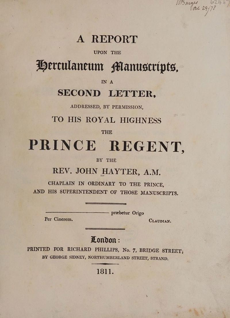 A REPORT UPON THE Herculaneum Manuscripts, IN A SECOND LETTER, ADDRESSED, BY PERMISSION, TO HIS ROYAL HIGHNESS THE PRINCE REGENT. BY “THE REV. JOHN HAYTER, A.M. CHAPLAIN IN ORDINARY TO THE PRINCE, AND HIS SUPERINTENDENT OF THOSE MANUSCRIPTS. ———————————— —— prebetur Origo Per Cinerem. CLAUDIAN. PDondon: PRINTED FOR RICHARD PHILLIPS, No. 7, BRIDGE STREET: BY GEORGE SIDNEY, NORTHUMBERLAND STREET, STRAND. 1811.