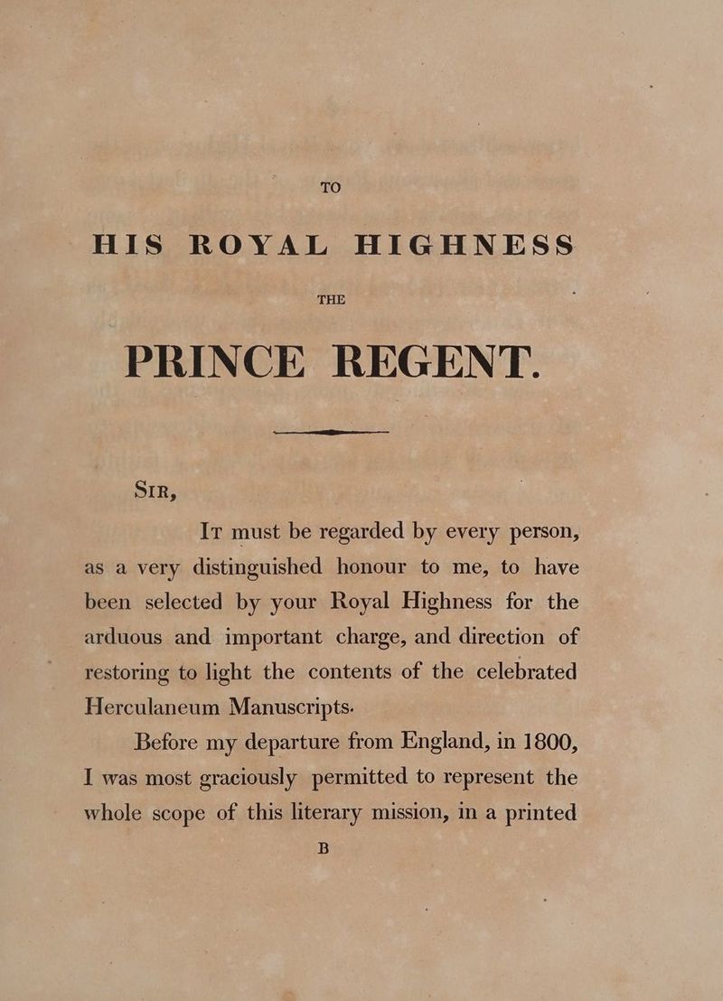 TO HIS ROYAL HIGHNESS THE PRINCE REGENT. EES SIR, Ir must be regarded by every person, as a very distinguished honour to me, to have been selected by your Royal Highness for the arduous and important charge, and direction of restoring to light the contents of the celebrated Herculaneum Manuscripts. Before my departure from England, in 1800, I was most graciously permitted to represent the whole scope of this literary mission, in a printed B
