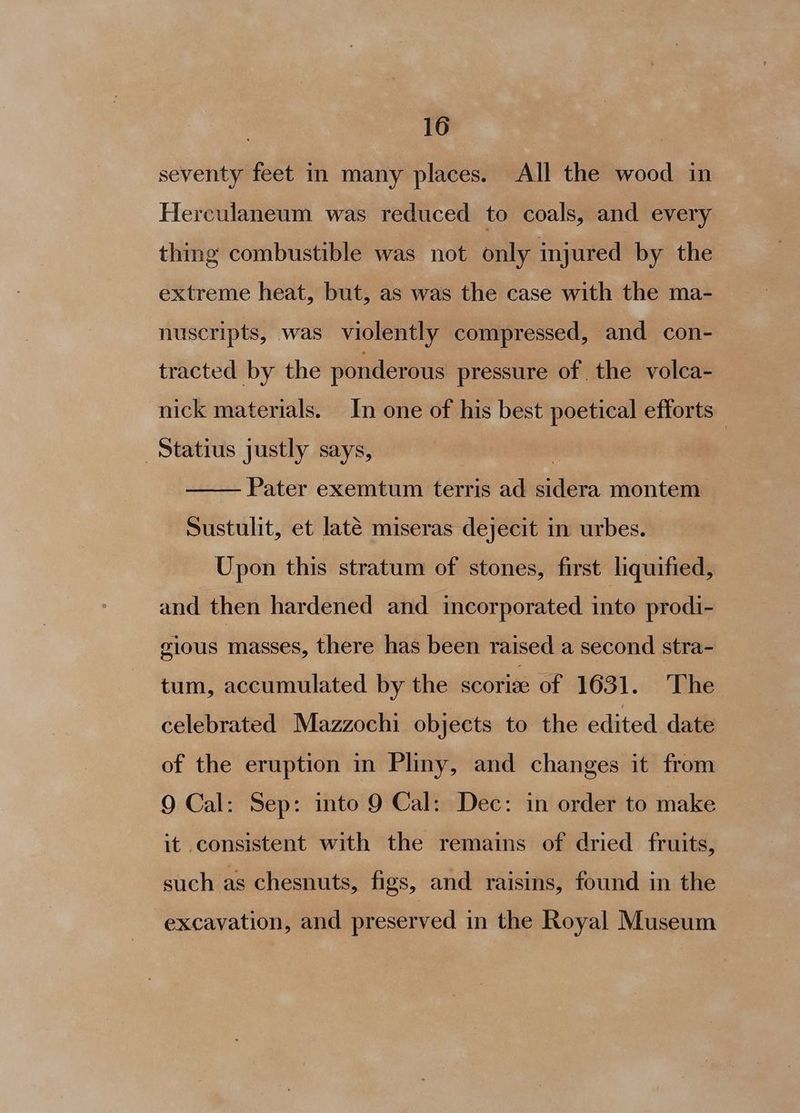 seventy feet in many places. All the wood in Herculaneum was reduced to coals, and every thing combustible was not only injured by the extreme heat, but, as was the case with the ma- nuscripts, was violently compressed, and con- tracted by the ponderous pressure of the volca- nick materials. In one of his best poetical efforts —Statius justly says, Pater exemtum terris ad sidera montem Sustulit, et laté miseras dejecit in urbes. Upon this stratum of stones, first lquified, and then hardened and incorporated into prodi- gious masses, there has been raised a second stra- tum, accumulated by the scorie of 1631. The celebrated Mazzochi objects to the edited date of the eruption in Pliny, and changes it from 9 Cal: Sep: into 9 Cal: Dec: in order to make it consistent with the remains of dried fruits, such as chesnuts, figs, and raisins, found in the excavation, and preserved in the Royal Museum
