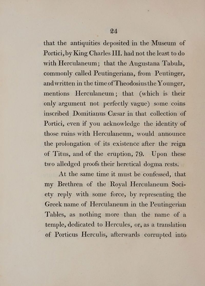 QA, that the antiquities deposited in the Museum of Portici, by King Charles III. had not the least to do with Herculaneum; that the Augustana ‘Tabula, commonly called Peutingeriana, from Peutinger, and written in the time of Theodosius the Y ounger, mentions Herculaneum; that (which is their only argument not perfectly vague) some coins inscribed Domitianus Ceesar in that collection of Portici, even if you acknowledge the identity of those ruins with Herculaneum, would announce the prolongation of its existence after the reign of ‘Titus, and of the eruption, 79. Upon these two alledged proofs their heretical dogma rests. At the same time it must be confessed, that my Brethren of the Royal Herculaneum Soci- ety reply with some force, by representing the Greek name of Herculaneum in the Peutingerian Tables, as nothing more than the name of a temple, dedicated to Hercules, or, as a translation of Porticus Herculis, afterwards corrupted into