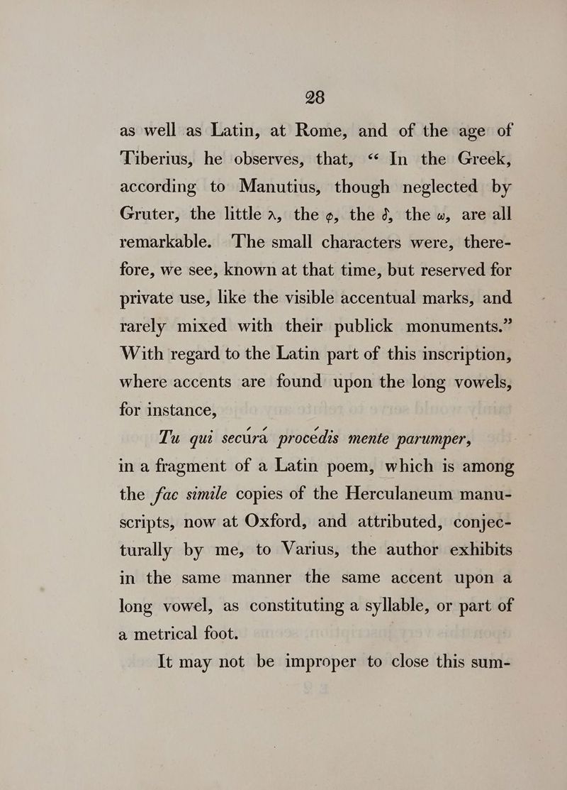98 as well as Latin, at Rome, and of the age of Tiberius, he observes, that, “« In the Greek, according to Manutius, though neglected by Gruter, the little a, the o, the 3, the », are all remarkable. ‘The small characters were, there- fore, we see, known at that time, but reserved for private use, like the visible accentual marks, and rarely mixed with their publick monuments.” With regard to the Latin part of this inscription, — where accents are found upon the long vowels, for instance, Tu qui secura procedis mente parumper, in a fragment of a Latin poem, which is among the fae simile copies of the Herculaneum manu- scripts, now at Oxford, and attributed, conjec- turally by me, to Varius, the author exhibits in the same manner the same accent upon a long vowel, as constituting a syllable, or part of a metrical foot. It may not be improper to close this sum-