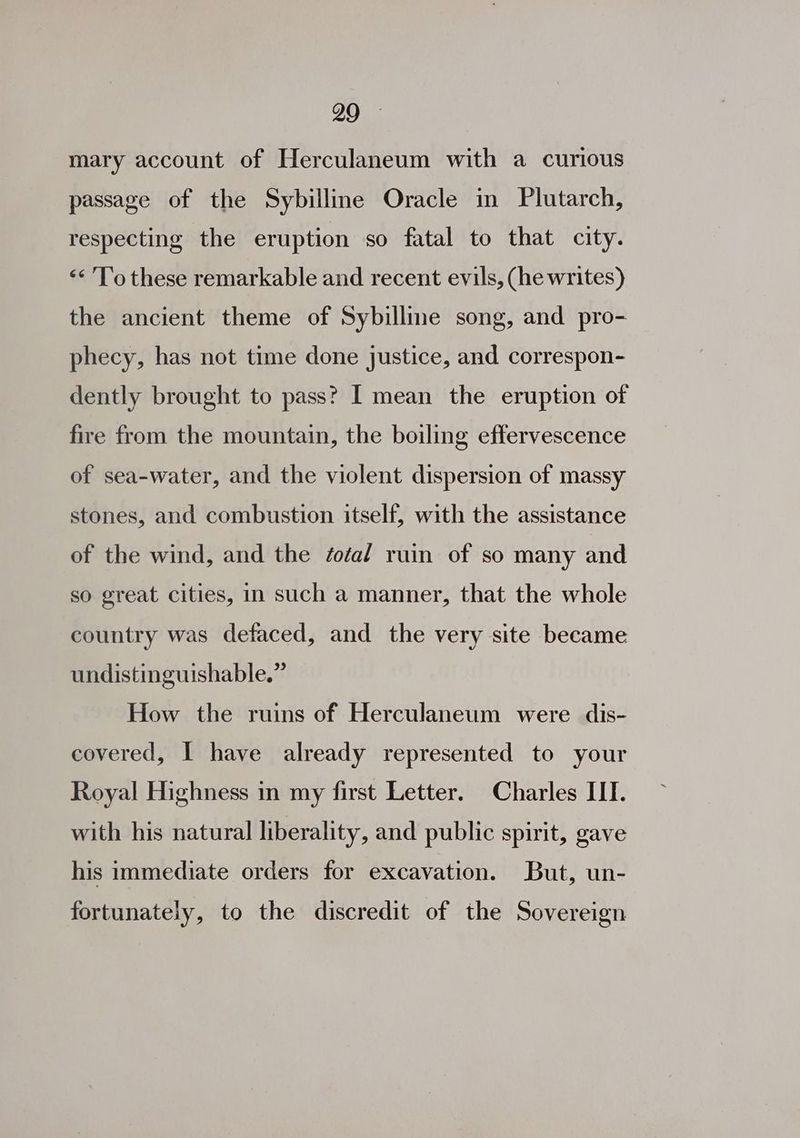 mary account of Herculaneum with a curious passage of the Sybilline Oracle in Plutarch, respecting the eruption so fatal to that city. ‘< To these remarkable and recent evils, (he writes) the ancient theme of Sybilline song, and pro- phecy, has not time done justice, and correspon- dently brought to pass? I mean the eruption of fire from the mountain, the boiling effervescence of sea-water, and the violent dispersion of massy stones, and combustion itself, with the assistance of the wind, and the éoéa/ ruin of so many and so great cities, in such a manner, that the whole country was defaced, and the very site became undistinguishable.” How the ruins of Herculaneum were dis- covered, I have already represented to your Royal Highness in my first Letter. Charles III. with his natural liberality, and public spirit, gave his immediate orders for excavation. But, un- fortunately, to the discredit of the Sovereign