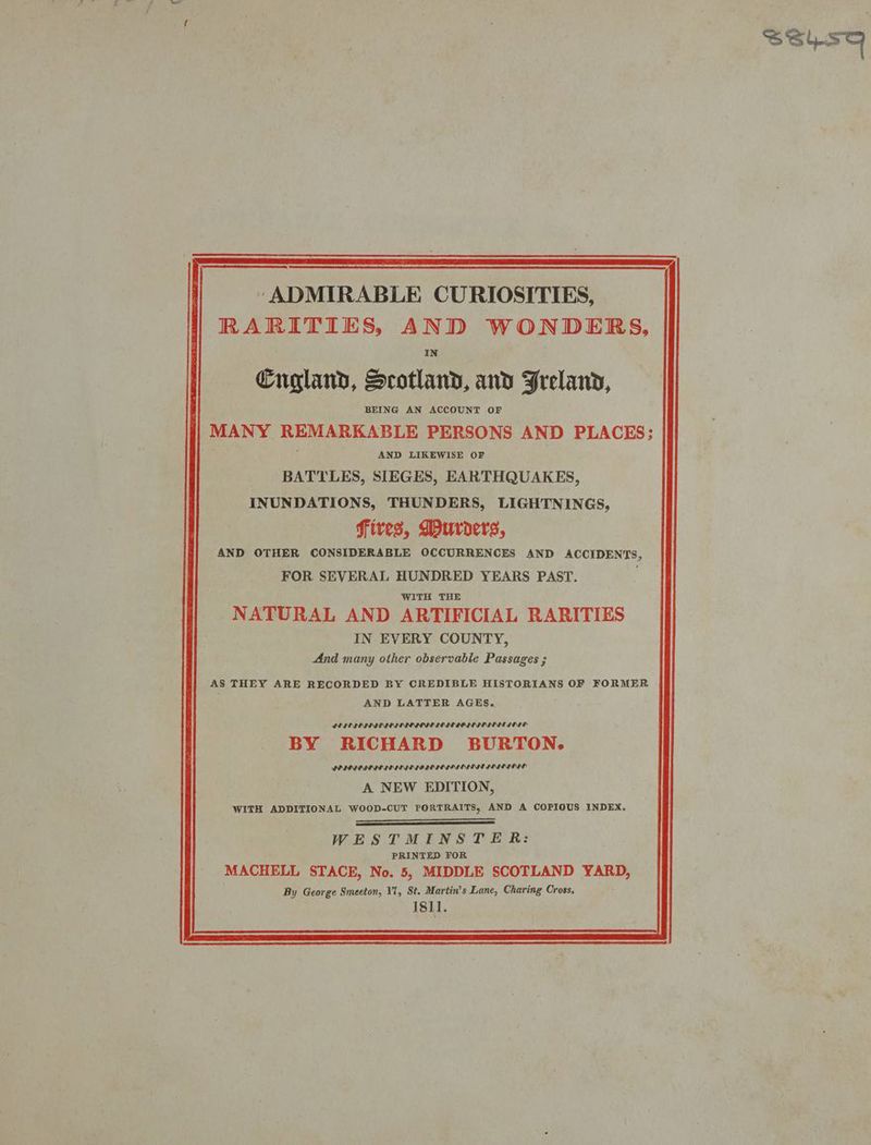 SSLST ccoetaeanentianaaeannee at - ‘ADMIRABLE CURIOSITIES, RARITIES, AND WONDERS, IN Cugland, Scotland, and Freland, BEING AN ACCOUNT OF MANY REMARKABLE PERSONS AND PLACES: ‘ AND LIKEWISE OF BATTLES, SIEGES, EARTHQUAKES, INUNDATIONS, THUNDERS, LIGHTNINGS, fires, Durders, AND OTHER CONSIDERABLE OCCURRENCES AND ACCIDENTS, FOR SEVERAL HUNDRED YEARS PAST. WITH THE NATURAL AND ARTIFICIAL RARITIES IN EVERY COUNTY, And many other observable Passages ; AS THEY ARE RECORDED BY CREDIBLE HISTORIANS OF FORMER AND LATTER AGES. LENG IL NID IDIDIG EI INIIINNIIOIN IIS IIL A NEW EDITION, WITH ADDITIONAL WOOD-CUT PORTRAITS, AND A COPIOUS INDEX, WESTMINSTER: PRINTED FOR MACHELL STACE, No. 5, MIDDLE SCOTLAND YARD, By George Smeeton, V1, St. Martin’s Lane, Charing Cross, : 1811.