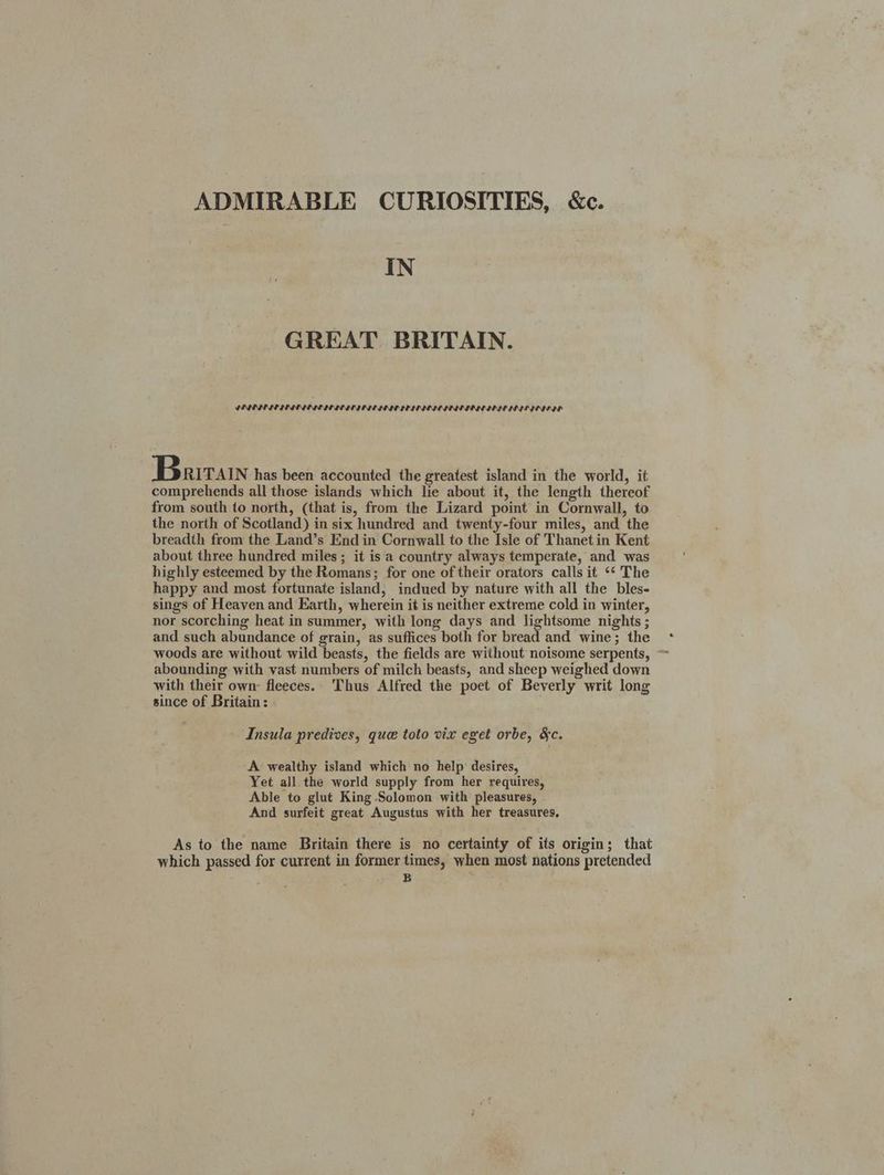 ADMIRABLE CURIOSITIES, &c. IN GREAT BRITAIN. PINIELII IDI IE LIE III IE IOI TEIE IOI IESE II IO IN NIE IIE DS Bartain has been accounted the greatest island in the world, it comprehends all those islands which lie about it, the length thereof from south to north, (that is, from the Lizard point in Cornwall, to the north of Scotland) in six hundred and twenty-four miles, and the breadth from the Land’s End in Cornwall to the Isle of Thanetin Kent about three hundred miles ; it is a country always temperate, and was highly esteemed by the Romans; for one of their orators calls it ‘* The happy and most fortunate island, indued by nature with all the bles- sings of Heaven and Earth, wherein it is neither extreme cold in winter, nor scorching heat in summer, with long days and lightsome nights ; and such abundance of grain, as suffices both for bread and wine; the woods are without wild beasts, the fields are without noisome serpents, ~ abounding with vast numbers of milch beasts, and sheep weighed down with their own: fleeces. Thus Alfred the poet of Beverly writ long since of Britain: Insula predives, que toto vix eget orbe, &c. A wealthy island which no help desires, Yet all the world supply from her requires, Able to glut King Solomon with pleasures, And surfeit great Augustus with her treasures, As to the name Britain there is no certainty of its origin; that which passed for current in former times, when most nations pretended “ .