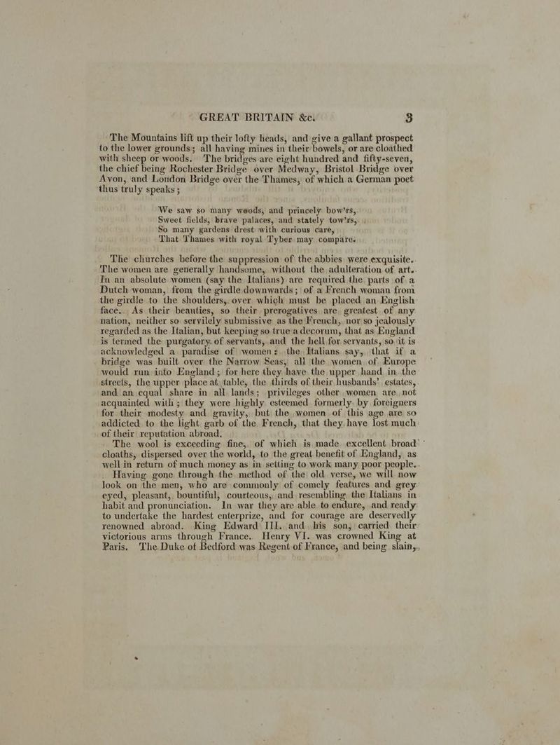 The Mountains lift up their lofty heads, and give a gallant prospect to the lower grounds; all having mines in their bowels, or are cloathed with sheep or woods. The bridges are eight hundred and fifty-seven, the chief being Rochester Bridge over Medway, Bristol Bridge over Avon, and London Bridge over the Thames, of which a German poet thus truly speaks ; We saw so many weods, and princely bow’rs,. Sweet fields, brave palaces, and stately tow’rs,. So many gardens drest with curious care, That Thames with royal Tyber may compare. The churches before the suppression of the abbies were exquisite. The women are generally handsome,. without the adulteration of art. fn an absolute women (say the Italians) are required the parts of a Dutch woman, from the girdle downwards; of a French woman from the girdle to the shoulders, over which must be placed an English: face.. As their beauties, so their prerogatives, are greatest. of any nation, neither so. servilely submissive as the French, nor so jealously regarded as the Italian, but keeping so truea decorum, that as England is termed the purgatory. of servants,.and the hell for servants, so. it is acknowledged a paradise of women: the Italians say, that if a bridge was built over the Narrow Seas, all the women, of Europe would run into England; for here they have the upper hand. in. the streets, the upper place at. table, the thirds of their husbands’ estates, . and an equal share in all lands; privileges other women are, not acquainted with ; they were highly esteemed formerly, by foreigners for their modesty and gravity, but the women of this age are so addicted to the light garb of the French, that they. have lost much of their reputation abroad, The wool is exceeding fine,, of which is made excellent broad: ' cloaths, dispersed over the world, to the great. benefit of England, as well in return of much money as in setting to work many poor people. . Having gone through the method of the old. verse, we will now look on the men, who are commonly of comely features and grey eyed, pleasant, bountiful, courteous, and resembling the Italians in habit and pronunciation. In war they are able to endure, and ready to undertake the hardest enterprize, and for courage are deservedly renowned abroad. King Edward III. and. bis son, carried their: victorious arms through France. Henry VI. was crowned King at Paris. ‘The Duke of Bedford was Regent of France, and being slain,