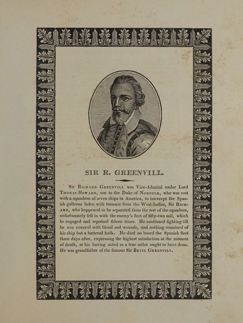 Sir Richard GrReEENVILL was Vice-Admiral under Lord Tuomas Howarp, son to the Duke of Norroix, who was sent with a squadron of seven ships to America, to intercept the Span- ish galleons laden with treasure from the West-Indies, Sir Ricu- ARD, who happened to be separated from the rest of the squadron, unfortunately fell in with the enemy’s fleet of fifty-two sail, which he engaged and repulsed fifteen times. He continued fighting till he was covered with blood and wounds, and nothing remained of his ship but a battered hulk. He died on board the Spanish fleet three days after, expressing the highest satisfaction at the moment of death, at his baving acted as a true sailor ought to have done. He was grandfather of the famous Sir Beyit GREENVILL,