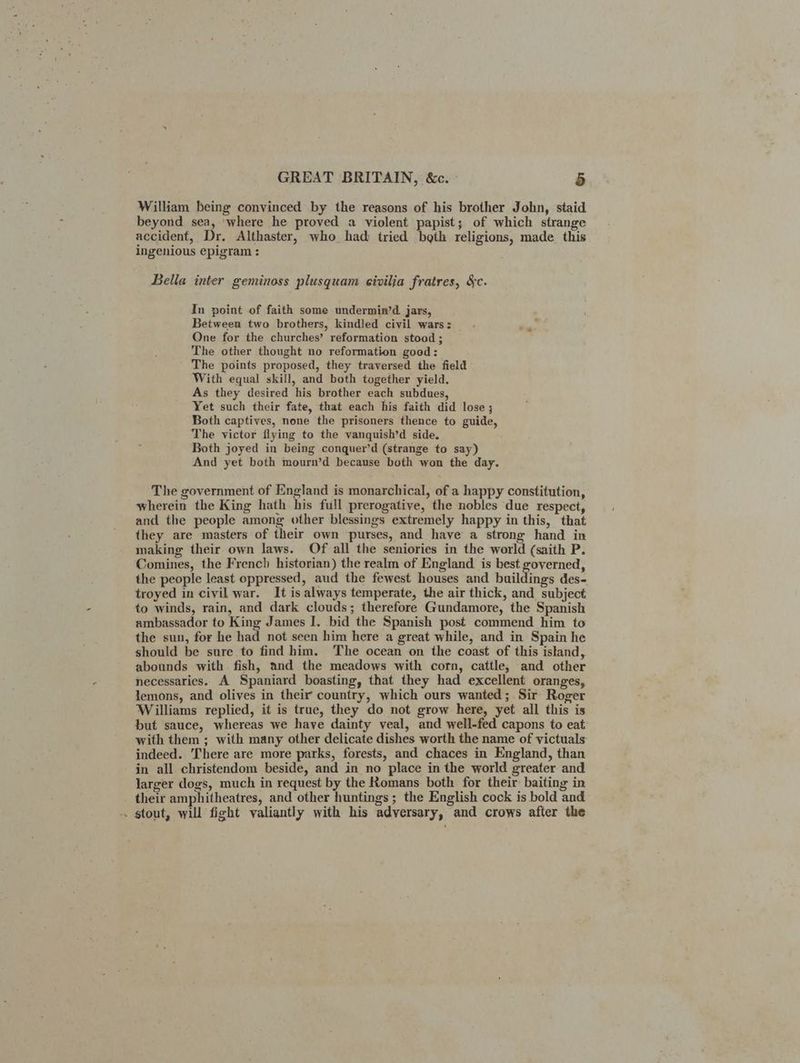 William being convinced by the reasons of his brother John, staid beyond sea, ‘where he proved a violent papist; of which strange accident, Dr. Althaster, who had tried beth religions, made this ingenious epigram : Bella inter geminoss plusquam eivilja fratres, &c. In point of faith some undermin’d. jars, Between two brothers, kindled civil wars: . ‘ One for the churches’ reformation stood ; The other thought no reformation good: ' The points proposed, they traversed the field With equal skill, and both together yield. As they desired his brother each subdues, Yet such their fate, that each his faith did lose ; Both captives, none the prisoners thence to guide, The victor flying to the vanquish’d side. Both joyed in being conquer’d (strange to say) And yet both mourn’d because both won the day. The government of England is monarchical, of a happy constitution, wherein the King hath his full prerogative, the nobles due respect, and the people among other blessings extremely happy in this, that they are masters of their own purses, and have a strong hand in making their own laws. Of all the seniories in the world (saith P. Comines, the French historian) the realm of England is best governed, the people least oppressed, aud the fewest houses and buildings des- troyed in civil war. It is always temperate, the air thick, and subject to winds, rain, and dark clouds; therefore Gundamore, the Spanish ambassador to King James I. bid the Spanish post commend him to the sun, for he had not seen him here a great while, and in Spain he should be sure to find him. The ocean on the coast of this island, abounds with fish, and the meadows with corn, cattle, and other necessaries. A Spaniard boasting, that they had excellent oranges, lemons, and olives in their country, which ours wanted; Sir Roger Williams replied, it is true, they do not grow here, yet all this is but sauce, whereas we have dainty veal, and well-fed capons to eat with them ; with many other delicate dishes worth the name of victuals indeed. ‘There are more parks, forests, and chaces in England, than in all christendom beside, and in no place in the world greater and larger dogs, much in request by the Romans both for their baiting in their amphitheatres, and other huntings ; the English cock is bold and -. stout, will fight valiantly with his adversary, and crows after the