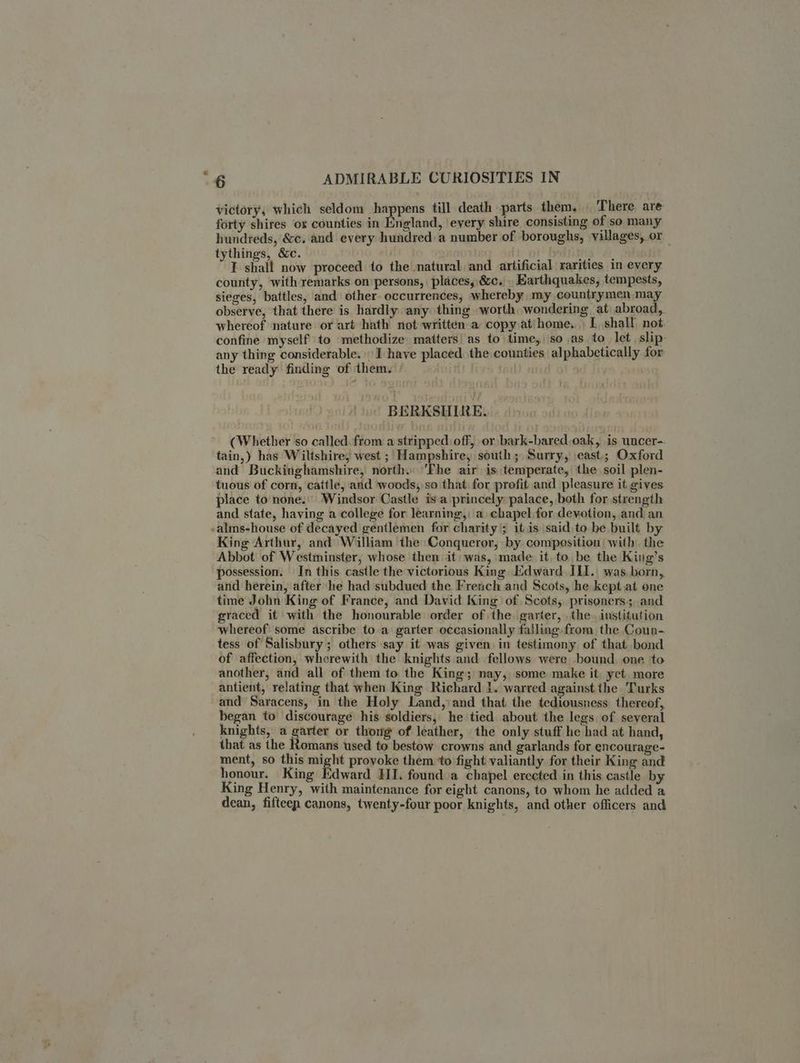 victory, which seldom happens till death parts them. There are forty shites ox counties in England, ‘every shire consisting of so many hundreds, &c. and every hundred a number of boroughs, villages, or tythings, &c. tot ria, al. I shall now proceed to the natural and artificial rarities in every county, with remarks on persons, places, &c, . Earthquakes, tempests, sieges, battles, and other occurrences, whereby my countrymen may observe, that there is hardly any thing worth wondering at abroad, whereof nature or art hath not written a copy at'home. E shall not confine myself to -methodize matters) as to time, so as to let slip: any thing considerable. I have placed. the counties alphabetically for the ready finding of them. BERKSHIRE. (Whether so called. from a stripped off, or bark-bared oak, .is uncer-. tain,) has Wiltshire, west ; Hampshire, south; Surry, east; Oxford and Buckinghamshire, north. ‘Fhe air is temperate, the soil plen- tuous of corn, cattle, and woods, so that: for profit and pleasure it gives place to none: Windsor Castle isa princely palace, both for strength and state, having a college for learning, a chapel for devotion, and an .alms-house of decayed gentlemen for charity’; it is said to be built by King Arthur, and William the Conqueror, by composition: with. the Abbot of Westminster, whose then it was, made it, to be the King’s possession. In this castle the victorious King Edward IL1.\ was, born, and herein, after he had subdued the French and Scots, he kept at one time John King of France, and David King of Scots, prisoners ;and graced it with the honourable order of the. garter, . the. institution whereof some ascribe to a garter occasionally falling from the Coun- tess of Salisbury; others say it was given in testimony of that bond of affection, wherewith the knights and fellows were bound. one to another, and all of them to the King; nay, some make it. yet more antient, relating that when King Richard 1. warred against the. Turks and Saracens, in the Holy Land, ‘and that the tediousness thereof, began to discourage his soldiers, he tied about the legs of several knights, a garter or thong of leather, the only stuff he had at hand, that as the Romans used to bestow crowns and garlands for encourage- ment, so this es provoke them to fight valiantly for their King and honour. King Edward HI. found a chapel erected in this castle by King Henry, with maintenance for eight canons, to whom he added a dean, fifteen canons, twenty-four poor knights, and other officers and