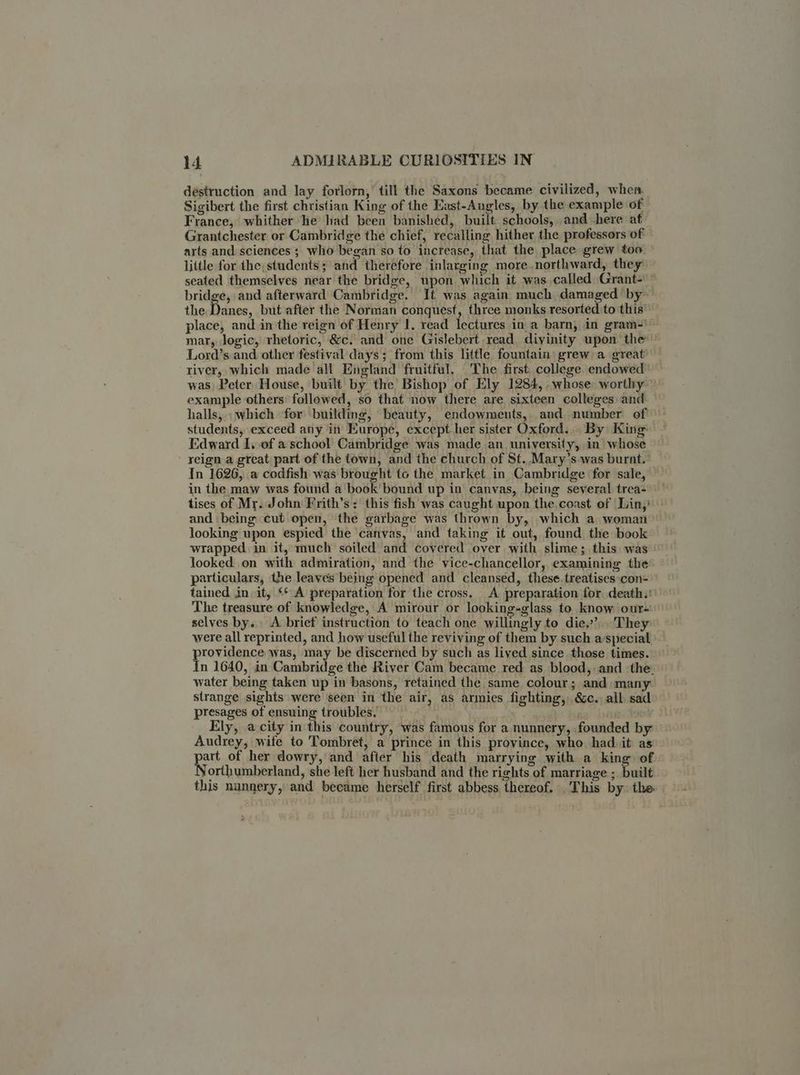 destruction and lay forlorn,’ till the Saxons became civilized, when. Sigibert the first christian King of the Kast-Angles, by the example of France, whither he had been banished, built schools, and here at Grantchester or Cambridge the chief, recalling hither the professors of arts and. sciences ; who began so to increase, that the place grew too. little for the, students; and therefore inlarging more.northward, they seated themselves near the bridge, upon which it was called Grant-— bridge, and afterward Cambridge. It was again much damaged ‘by the. Danes, but after the Norman conquest, three monks resorted to this’ place, and in the reign of Henry I. read lectures in a barn, in gram-)— mar, logic, rhetoric, &c. and one Gislebert read. divinity upon the Lord’s and other festival days; from this little fountain grew:a great’ river, which made all England fruitful. The first college endowed was, Peter House, built by the Bishop of Ely 1284, .whose worthy: example others followed, so that now there are sixteen colleges and halls, which for building, beauty, endowments, and number of students, exceed any in Europe, except her sister Oxford... By King Edward I. of a school Cambridge was made an university, in whose reign a great part of the town, and the church of St..Mary’s was burnt.’ In 1626, a codfish was brought to the market. in Cambridge for sale, in the maw was found a book’ bound up in canvas, being several trea- tises of Mr. John Frith’s: this fish was caught upon the, coast of Lin,’ and being cut open, the garbage was thrown by, which a woman looking upon espied the canvas, and taking it out, found the book wrapped in it, much soiled and covered over with slime ;, this was looked on with admiration, and the vice-chancellor, examining the particulars, the leaves being opened and cleansed, these.treatises con- tained in it, <‘ A preparation for the cross. A preparation for death.: The treasure of knowledge, A mirour or looking-glass to know our- selves by. A brief instruction fo teach one willingly to die.’ They were all reprinted, and how useful the reviving of them by such aspecial providence was, may be discerned by such as lived since those times. In 1640, in Cambridge the River Cam became red as blood, and the. water being taken up in basons, retained the same colour; and many. strange sights were seen in the air, as armies fighting, &c. all sad presages of ensuing troubles. Ely, a city in this country, was famous for a nunnery, founded by Audrey, wife to Tombret, a prince in this province, who. had. it as of her dowry, and after his death marrying with a king of orthumberland, she left her husband and the rights of marriage ; built this nunnery, and beeame herself first abbess thereof. This by. the