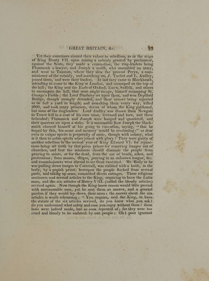 Yet they sometimes abused their valour to rebellion, as in’ the reign of King Henry VII. upon raising a subsidy granted by ‘parliament, against the Scots, they made a commotion, the ring-leaders being Flammock a lawyer, and Joseph a smith, who assembled an army, and went to Taunton, where they slew the provost Peryn, a com- missioner of the subsidy, and marching on, J. ‘Tuchet and L. Audley, joined them, and were their leaders. At last they came to Blackheath, intending to come to the King at London, and incamped on the top of the hill; the King sent the Narls of Oxford, Essex, Suffolk, and others to encompass the hill, that none might escape, himself incamping St. George’s Fields ; the Lord Daubeny set upon them,’ and won Deptford Bridge, though strongly defended, and their arrows being reported to be full a yard in length; and assaulting them every way, killed 2000, and took many prisoners, divers of whom the King pardoned, but none of the ringleaders. Lord Audley was drawn from Newgate to Tower hill in a coat of his own arms, reversed and torn, and there beheaded; Flammock and Joseph were hanged and quartered, and their quarters set upon a stake. It is memorable how Joseph the black- smith cheered himself at his going to execution, ‘saying, ‘that he hoped by this, his name and memory would be everlasting ;”” so dear even to vulgar spirits is perpetuity of name, though with infamy, what is it then to noble spirits whea joined with glory ? They were guilty of another rebellion in’the second year of King Mdward VI. for injunc- tions being sét forth by that pious prince for removing images out of churches, and that the ministers should dissuade the people from praying to saints, or for the dead, from the use of beads, ashes, and processions ; from masses, dirges, praying in an unknown tongue, &c. and commissioners went abroad to see them executed. Mr. Body as he was pulling down images in Cornwall, was stabbed with a knife, in the body, by a popish priest; hereupon the people flocked from several parts, and taking up arms, committed divers outrages. These religious mutineers sent several articles to the King, requiring to have the Latin mass, and thersix articles of Henry V 111. (called the bloody articles) revived again. -Now though the King knew reason would little prevail with unreasonable men, yet. he sent them an answer, and. a general pardon.if they would lay down. their arms: the answer, about. the six articles. is worth rehearsing ; ‘¢ You require, said the King, to have, the statute of the six articles revived, do you know what. you ask?, do you understand what safety and ease you enjoy without them ? these Jaws were indeed made, but as soon repented of; for.they were too _ cruel and bloody to be endured. by our, people: Oh! poor ignorant e %