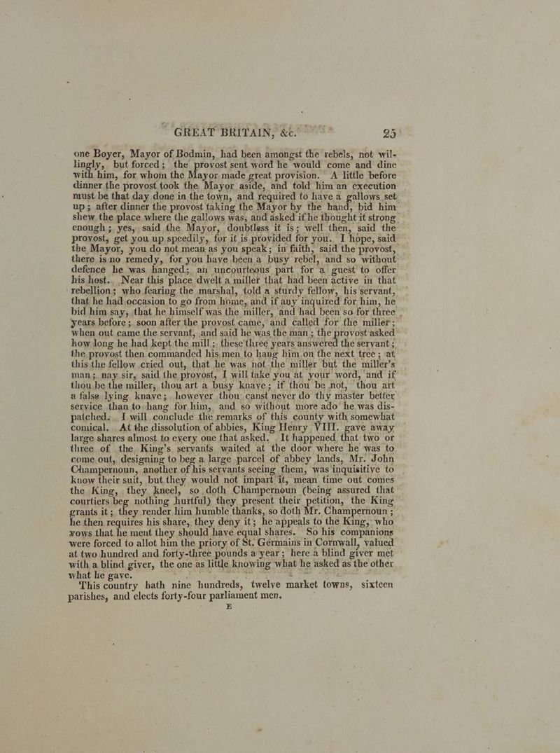 one Boyer, Mayor of Bodmin, had been amongst the rebels, not wil- lingly, but forced; the provost sent word he would come and dine with him, for whom the Mayor. made great provision. A little before dinner the provost took the Mayor aside, and told him an execution raust. be that day done in the town, and required to have a gallows set up; after dinner the provost taking the Mayor by the hand, bid him shew. the place where the gallows was, and asked if he thought it strong enough ; yes, said the Mayor, doubtless it is; well then, said the proyost, get you up speedily, for if is provided for you. I hope, said the Mayor, you do not mean as you speak; in faith, said the provost, | there isno remedy, for you have been a busy rebel, and so without defence he was hanged; au uncourteous part for a guest to offer his host.. Near this place dwelt a miller that had been active in that rebellion; who fearing the marshal, told a sturdy fellow, his servant, — that he had.occasion to go from home, and if any inquired for him, he bid him say, that he himself was the miller, and had been so for three . years before ; soon after the provost came, and called for the miller; when out came the servant, ,and said he was the man ; the provost asked how long he had kept,the mill; these'three years answered the servant ;. the proyost then commanded his men to hang him.on the next tree ; at this the fellow cried out, that he was not-the miller but the miller’s man ;. nay sir, said the provost, I will take you at your word, and if thou be the miller, thou art a busy knaye; if thou be not, thou art a false lying knave; however thou canst neyer do thy master better service than tohang for him, and so without more ado he was dis- patched. _ I will, conclude the remarks of this county with somewhat comical. _At the dissolution of abbies, King Henry VIII. gave away large shares almost to every one that asked. . It happened that: two or three of the King’s servants waited at the door where he was to come out, designing to beg a large parcel of abbey lands, Mr. John Champernoun, another of his servants seeing them, was inquisitive to know their suit, but. they would not impart it, mean time out comes the King, they kneel, so doth Champernoun (being assured that courtiers beg nothing hurtful) they present their petition, the King grants it; they render him humble thanks, so doth Mr. Champernoun ; __ he then requires his share, they deny it; he appeals to the King, who vows that. he ment they should have equal shares. So his companions were forced to allot him the priory of St. Germains in Cornwall, valued at two hundred and forty-three pounds a year; here.a blind giver met with a blind giver, the one as little knowing what he asked as the other what he gave. , So Cattle ih tes Denke: tan This country hath nine hundreds, twelve market towns, sixteen parishes, and elects forty-four parliament men. . E