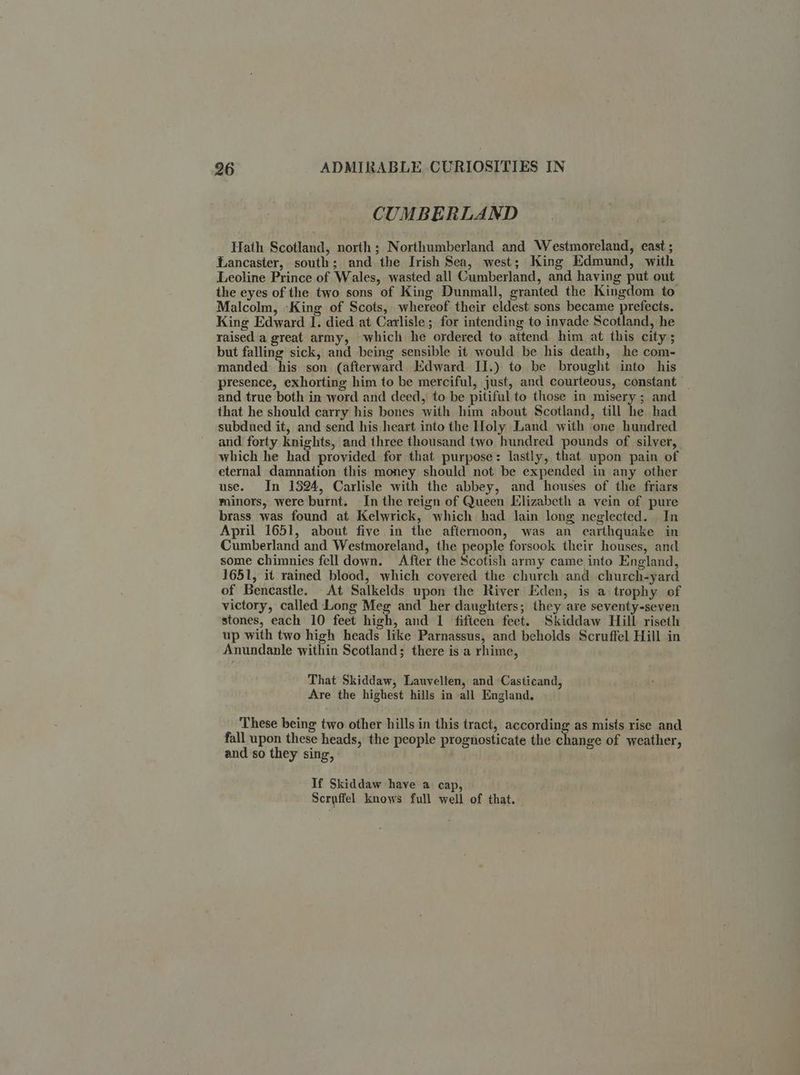 CUMBERLAND Hath Scotland, north ; Northumberland and Westmoreland, east ; Lancaster, south; and the Irish Sea, west; King Edmund, with Leoline Prince of Wales, wasted all Cumberland, and having put out the eyes of the two sons of King Dunmall, granted the Kingdom to Malcolm, -King of Scots, whereof their eldest sons became prefects. King Edward I. died at Carlisle ; for intending to invade Scotland, he raised a great army, which he ordered to attend him at this city; but falling sick, and being sensible it would be his death, he com- manded his son (afterward Edward: II.) to be brought into his presence, exhorting him to be merciful, just, and courteous, constant — and true both in word and deed, to be pitiful to those in misery; and that he should carry his bones with him about Scotland, till he had subdued it, and send his heart into the Holy Land with one hundred and forty knights, and three thousand two hundred pounds of silver, which he had provided for that purpose: lastly, that upon pain of eternal damnation this money should not be expended in any other use. In 1324, Carlisle with the abbey, and houses of the friars minors, were burnt. In the reign of Queen Elizabeth a vein of pure brass was found at Kelwrick, which had lain long neglected. In April 1651, about five in the afternoon, was an earthquake in Cumberland and Westmoreland, the people forsook their houses, and some chimnies fell down. After the Scotish army came into England, 1651, it rained blood, which covered the church and church-yard of Bencastle. At Salkelds upon the River Eden, is a trophy of victory, called Long Meg and her daughters; they are seventy-seven stones, each 10 feet high, and 1 fifteen feet. Skiddaw Hill riseth up with two high heads like Parnassus, and beholds Scruffel Hill in Anundanle within Scotland; there is a rhime, That Skiddaw, Lauvellen, and Casticand, Are the highest hills in all England, These being two other hills in this tract, according as mists rise and fall upon these heads, the people prognosticate the change of weather, and so they sing, If Skiddaw have a cap, Scruffel knows full well of that.