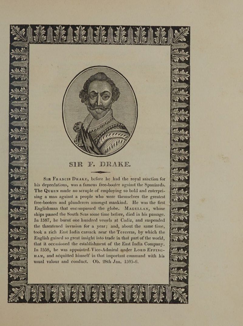 Sir Francis Drake, before he had the royal sanction for his depredations, was a famous free-booter against the Spaniards. The Queen made no scruple of employing so bold and enterpri- sing a man against a people who were themselves the greatest free-booters and plunderers amongst mankind. He was the first Englishman that encompassed the globe. Maaeniian, whose ships passed the South Seas some time before, died in his passage. In 1587, he burnt one hundred vessels at Cadiz, and suspended the threatened invasion for a year; and, about the same time, took a rich Mast India carrack near the Terceras, by which the English gained so great insight into trade in that part of the world, that it occasioned the establishment of the Mast India Company. In 1558, he was appointed. Vice-Admiral under Lorp Errina- HAM, and acquitted himself in that important command with his usual valour and conduct. Ob. 28th Jan. 1595-6.